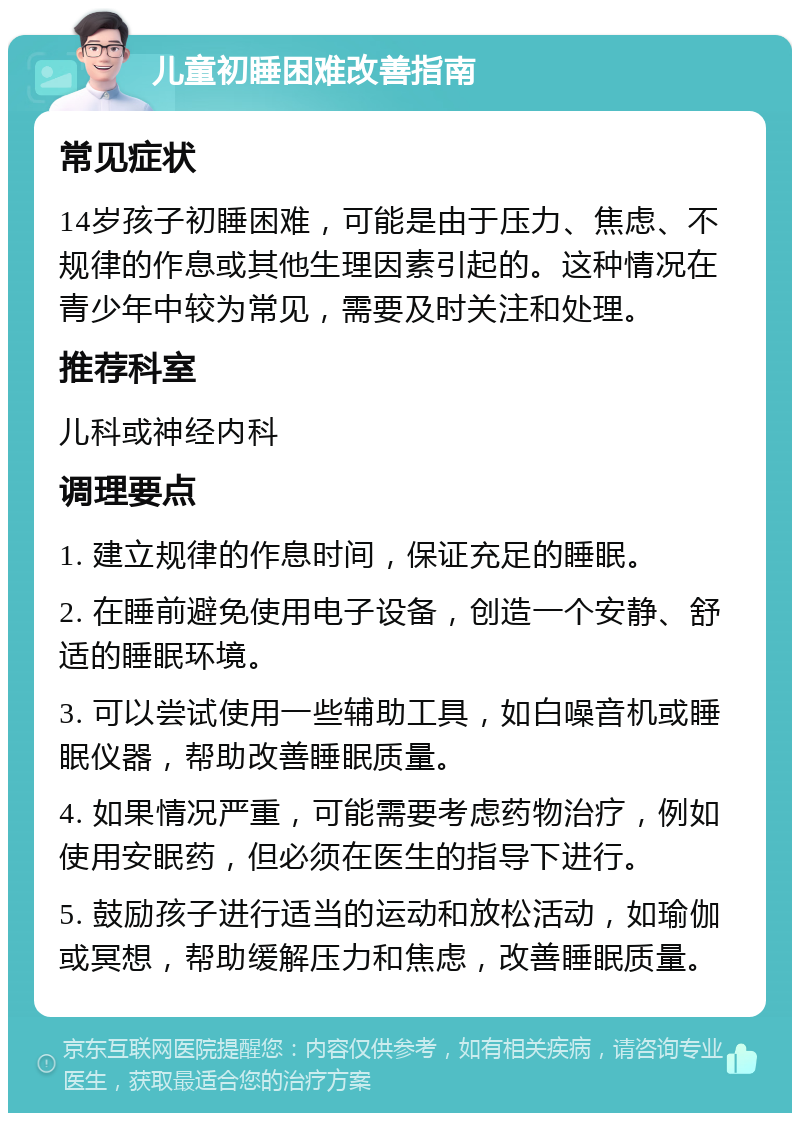 儿童初睡困难改善指南 常见症状 14岁孩子初睡困难，可能是由于压力、焦虑、不规律的作息或其他生理因素引起的。这种情况在青少年中较为常见，需要及时关注和处理。 推荐科室 儿科或神经内科 调理要点 1. 建立规律的作息时间，保证充足的睡眠。 2. 在睡前避免使用电子设备，创造一个安静、舒适的睡眠环境。 3. 可以尝试使用一些辅助工具，如白噪音机或睡眠仪器，帮助改善睡眠质量。 4. 如果情况严重，可能需要考虑药物治疗，例如使用安眠药，但必须在医生的指导下进行。 5. 鼓励孩子进行适当的运动和放松活动，如瑜伽或冥想，帮助缓解压力和焦虑，改善睡眠质量。