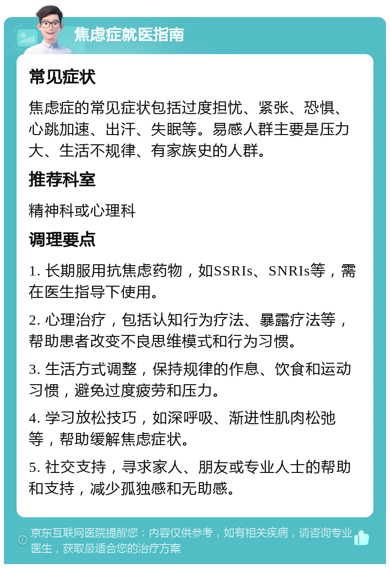 焦虑症就医指南 常见症状 焦虑症的常见症状包括过度担忧、紧张、恐惧、心跳加速、出汗、失眠等。易感人群主要是压力大、生活不规律、有家族史的人群。 推荐科室 精神科或心理科 调理要点 1. 长期服用抗焦虑药物，如SSRIs、SNRIs等，需在医生指导下使用。 2. 心理治疗，包括认知行为疗法、暴露疗法等，帮助患者改变不良思维模式和行为习惯。 3. 生活方式调整，保持规律的作息、饮食和运动习惯，避免过度疲劳和压力。 4. 学习放松技巧，如深呼吸、渐进性肌肉松弛等，帮助缓解焦虑症状。 5. 社交支持，寻求家人、朋友或专业人士的帮助和支持，减少孤独感和无助感。