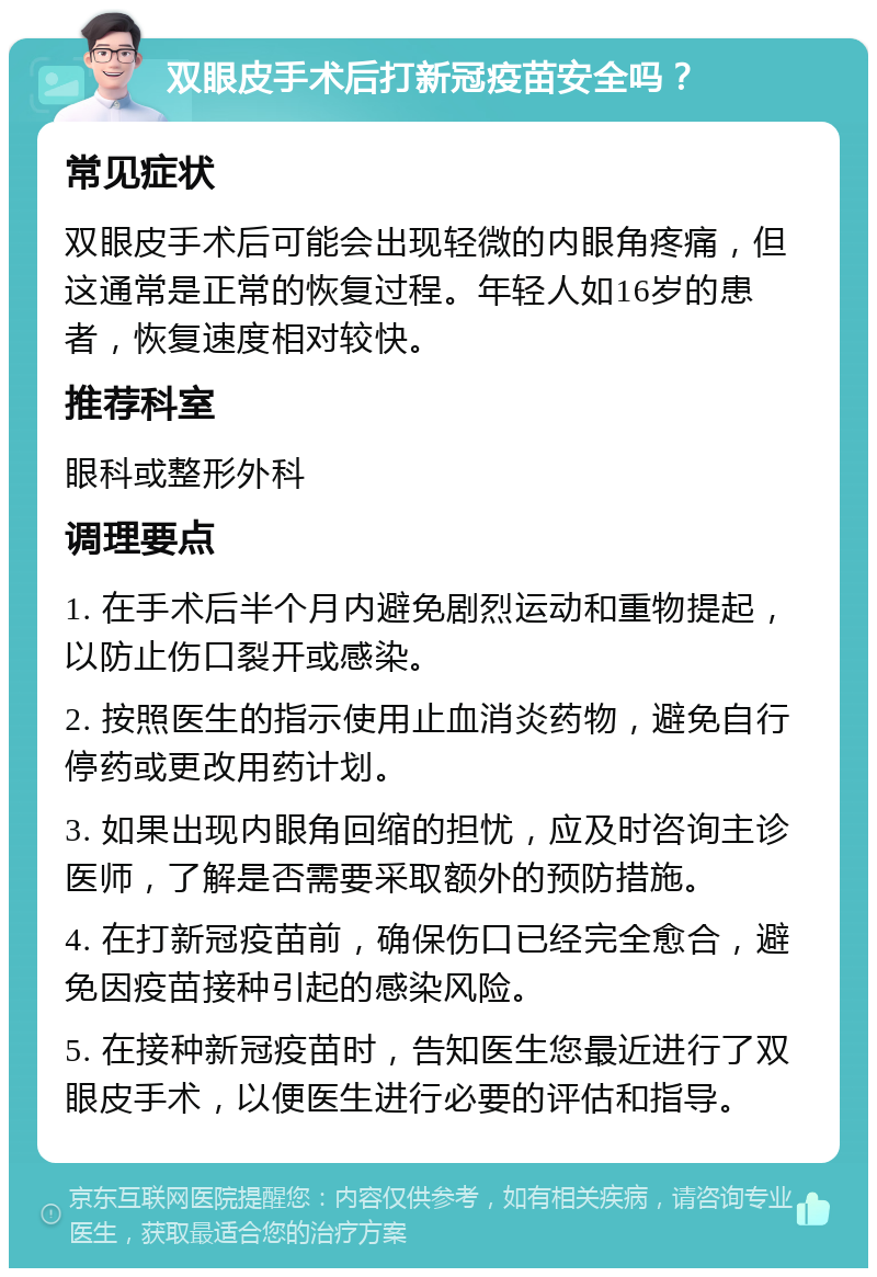 双眼皮手术后打新冠疫苗安全吗？ 常见症状 双眼皮手术后可能会出现轻微的内眼角疼痛，但这通常是正常的恢复过程。年轻人如16岁的患者，恢复速度相对较快。 推荐科室 眼科或整形外科 调理要点 1. 在手术后半个月内避免剧烈运动和重物提起，以防止伤口裂开或感染。 2. 按照医生的指示使用止血消炎药物，避免自行停药或更改用药计划。 3. 如果出现内眼角回缩的担忧，应及时咨询主诊医师，了解是否需要采取额外的预防措施。 4. 在打新冠疫苗前，确保伤口已经完全愈合，避免因疫苗接种引起的感染风险。 5. 在接种新冠疫苗时，告知医生您最近进行了双眼皮手术，以便医生进行必要的评估和指导。