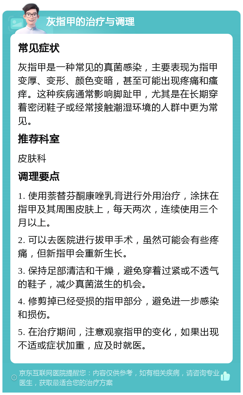 灰指甲的治疗与调理 常见症状 灰指甲是一种常见的真菌感染，主要表现为指甲变厚、变形、颜色变暗，甚至可能出现疼痛和瘙痒。这种疾病通常影响脚趾甲，尤其是在长期穿着密闭鞋子或经常接触潮湿环境的人群中更为常见。 推荐科室 皮肤科 调理要点 1. 使用萘替芬酮康唑乳膏进行外用治疗，涂抹在指甲及其周围皮肤上，每天两次，连续使用三个月以上。 2. 可以去医院进行拔甲手术，虽然可能会有些疼痛，但新指甲会重新生长。 3. 保持足部清洁和干燥，避免穿着过紧或不透气的鞋子，减少真菌滋生的机会。 4. 修剪掉已经受损的指甲部分，避免进一步感染和损伤。 5. 在治疗期间，注意观察指甲的变化，如果出现不适或症状加重，应及时就医。