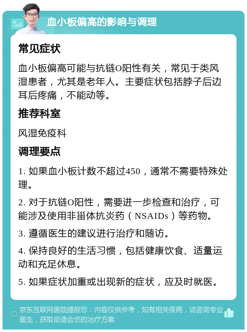 血小板偏高的影响与调理 常见症状 血小板偏高可能与抗链O阳性有关，常见于类风湿患者，尤其是老年人。主要症状包括脖子后边耳后疼痛，不能动等。 推荐科室 风湿免疫科 调理要点 1. 如果血小板计数不超过450，通常不需要特殊处理。 2. 对于抗链O阳性，需要进一步检查和治疗，可能涉及使用非甾体抗炎药（NSAIDs）等药物。 3. 遵循医生的建议进行治疗和随访。 4. 保持良好的生活习惯，包括健康饮食、适量运动和充足休息。 5. 如果症状加重或出现新的症状，应及时就医。