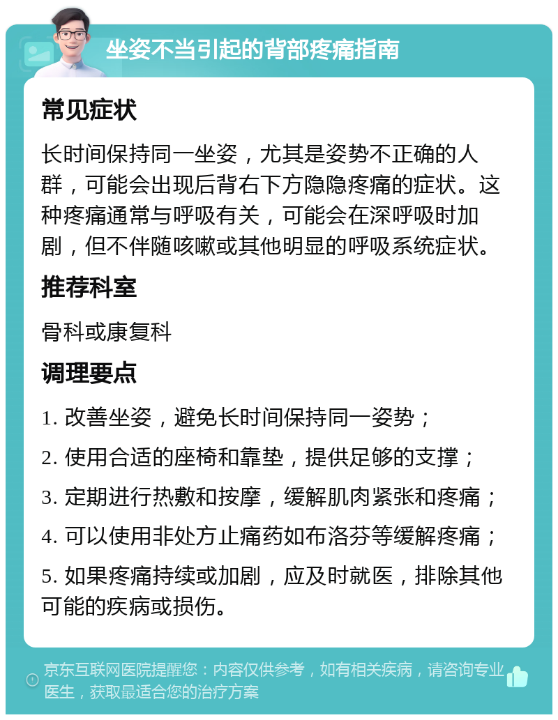 坐姿不当引起的背部疼痛指南 常见症状 长时间保持同一坐姿，尤其是姿势不正确的人群，可能会出现后背右下方隐隐疼痛的症状。这种疼痛通常与呼吸有关，可能会在深呼吸时加剧，但不伴随咳嗽或其他明显的呼吸系统症状。 推荐科室 骨科或康复科 调理要点 1. 改善坐姿，避免长时间保持同一姿势； 2. 使用合适的座椅和靠垫，提供足够的支撑； 3. 定期进行热敷和按摩，缓解肌肉紧张和疼痛； 4. 可以使用非处方止痛药如布洛芬等缓解疼痛； 5. 如果疼痛持续或加剧，应及时就医，排除其他可能的疾病或损伤。