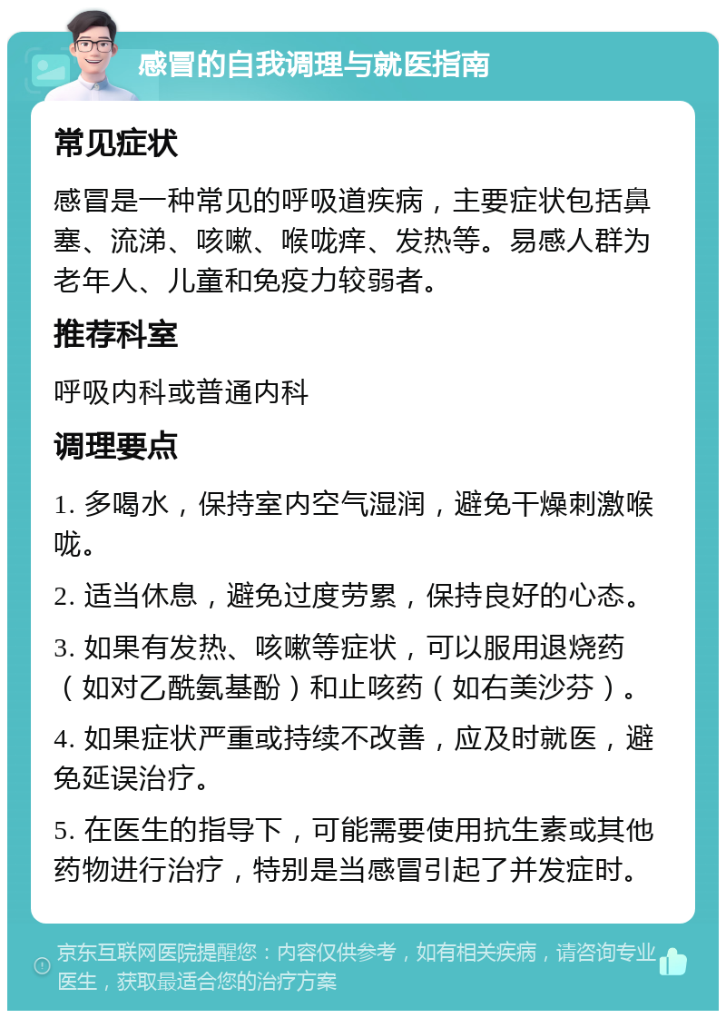 感冒的自我调理与就医指南 常见症状 感冒是一种常见的呼吸道疾病，主要症状包括鼻塞、流涕、咳嗽、喉咙痒、发热等。易感人群为老年人、儿童和免疫力较弱者。 推荐科室 呼吸内科或普通内科 调理要点 1. 多喝水，保持室内空气湿润，避免干燥刺激喉咙。 2. 适当休息，避免过度劳累，保持良好的心态。 3. 如果有发热、咳嗽等症状，可以服用退烧药（如对乙酰氨基酚）和止咳药（如右美沙芬）。 4. 如果症状严重或持续不改善，应及时就医，避免延误治疗。 5. 在医生的指导下，可能需要使用抗生素或其他药物进行治疗，特别是当感冒引起了并发症时。