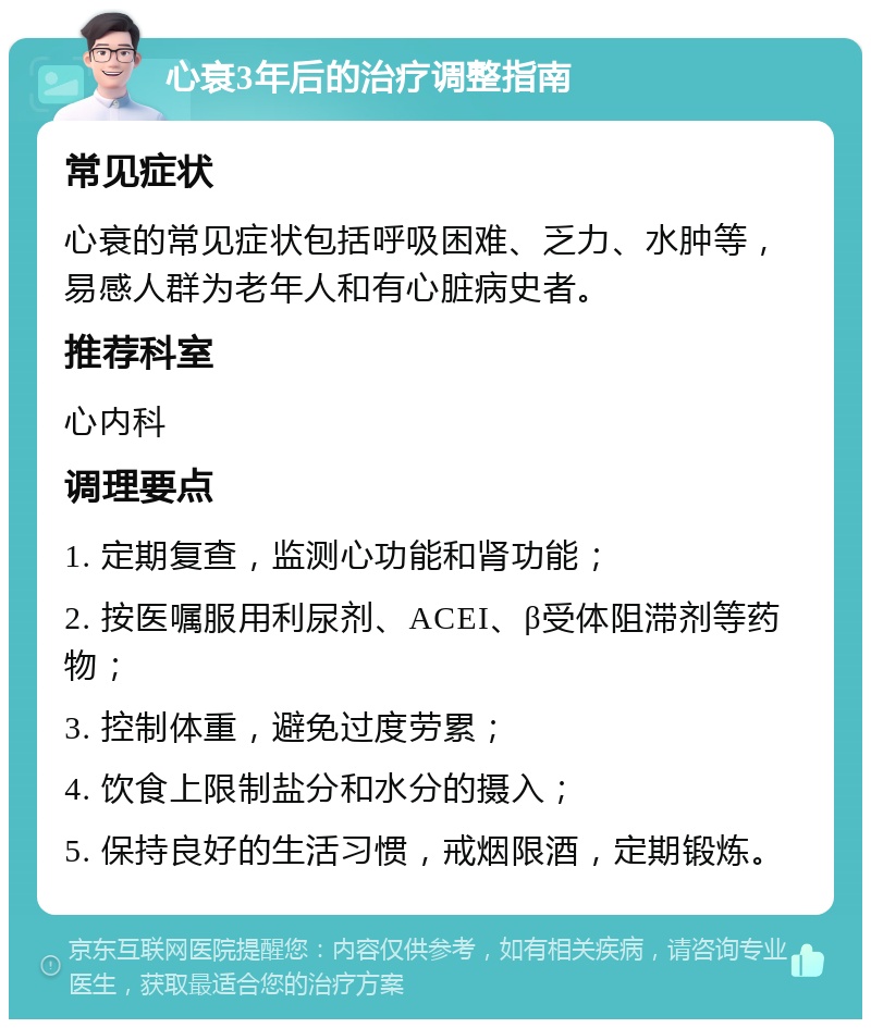 心衰3年后的治疗调整指南 常见症状 心衰的常见症状包括呼吸困难、乏力、水肿等，易感人群为老年人和有心脏病史者。 推荐科室 心内科 调理要点 1. 定期复查，监测心功能和肾功能； 2. 按医嘱服用利尿剂、ACEI、β受体阻滞剂等药物； 3. 控制体重，避免过度劳累； 4. 饮食上限制盐分和水分的摄入； 5. 保持良好的生活习惯，戒烟限酒，定期锻炼。