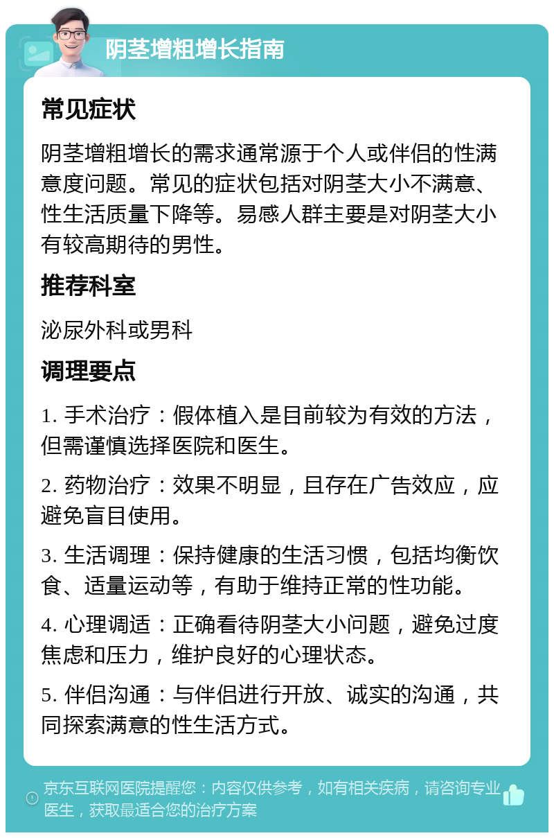 阴茎增粗增长指南 常见症状 阴茎增粗增长的需求通常源于个人或伴侣的性满意度问题。常见的症状包括对阴茎大小不满意、性生活质量下降等。易感人群主要是对阴茎大小有较高期待的男性。 推荐科室 泌尿外科或男科 调理要点 1. 手术治疗：假体植入是目前较为有效的方法，但需谨慎选择医院和医生。 2. 药物治疗：效果不明显，且存在广告效应，应避免盲目使用。 3. 生活调理：保持健康的生活习惯，包括均衡饮食、适量运动等，有助于维持正常的性功能。 4. 心理调适：正确看待阴茎大小问题，避免过度焦虑和压力，维护良好的心理状态。 5. 伴侣沟通：与伴侣进行开放、诚实的沟通，共同探索满意的性生活方式。