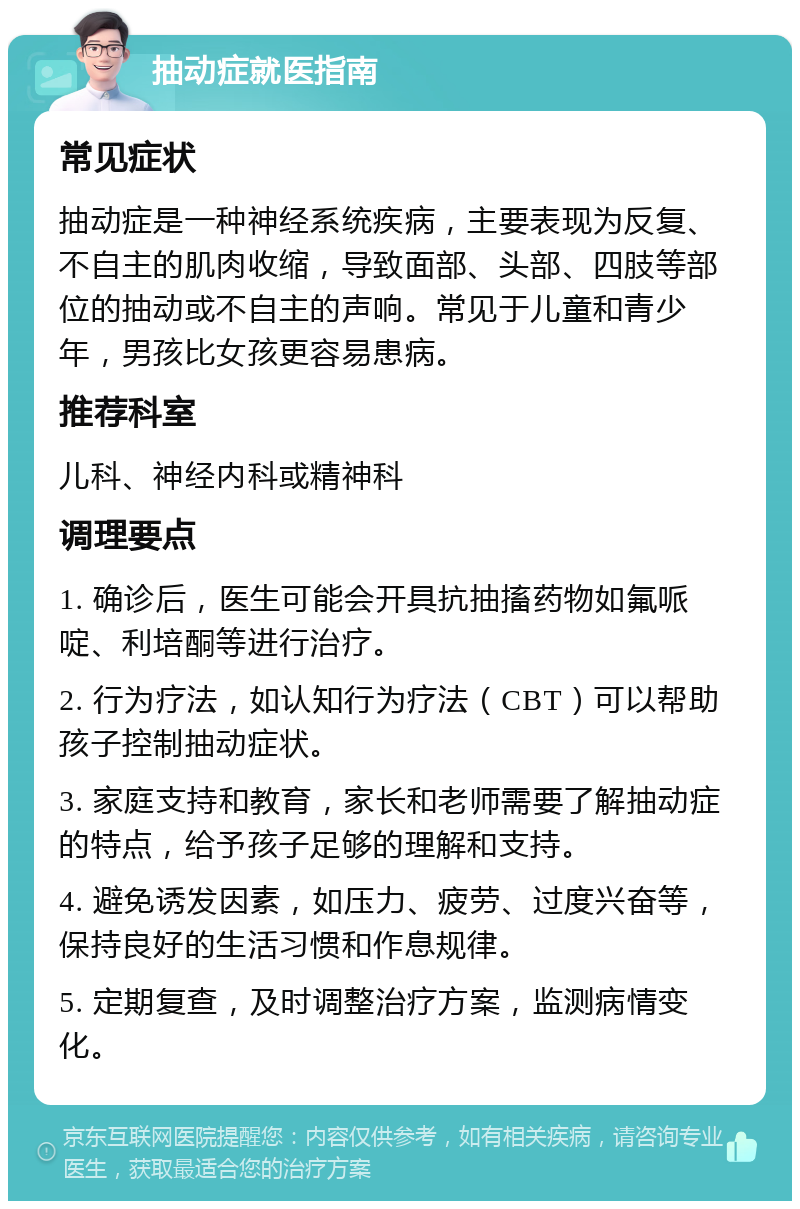 抽动症就医指南 常见症状 抽动症是一种神经系统疾病，主要表现为反复、不自主的肌肉收缩，导致面部、头部、四肢等部位的抽动或不自主的声响。常见于儿童和青少年，男孩比女孩更容易患病。 推荐科室 儿科、神经内科或精神科 调理要点 1. 确诊后，医生可能会开具抗抽搐药物如氟哌啶、利培酮等进行治疗。 2. 行为疗法，如认知行为疗法（CBT）可以帮助孩子控制抽动症状。 3. 家庭支持和教育，家长和老师需要了解抽动症的特点，给予孩子足够的理解和支持。 4. 避免诱发因素，如压力、疲劳、过度兴奋等，保持良好的生活习惯和作息规律。 5. 定期复查，及时调整治疗方案，监测病情变化。