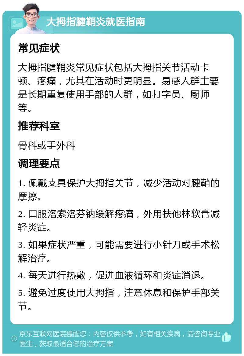 大拇指腱鞘炎就医指南 常见症状 大拇指腱鞘炎常见症状包括大拇指关节活动卡顿、疼痛，尤其在活动时更明显。易感人群主要是长期重复使用手部的人群，如打字员、厨师等。 推荐科室 骨科或手外科 调理要点 1. 佩戴支具保护大拇指关节，减少活动对腱鞘的摩擦。 2. 口服洛索洛芬钠缓解疼痛，外用扶他林软膏减轻炎症。 3. 如果症状严重，可能需要进行小针刀或手术松解治疗。 4. 每天进行热敷，促进血液循环和炎症消退。 5. 避免过度使用大拇指，注意休息和保护手部关节。