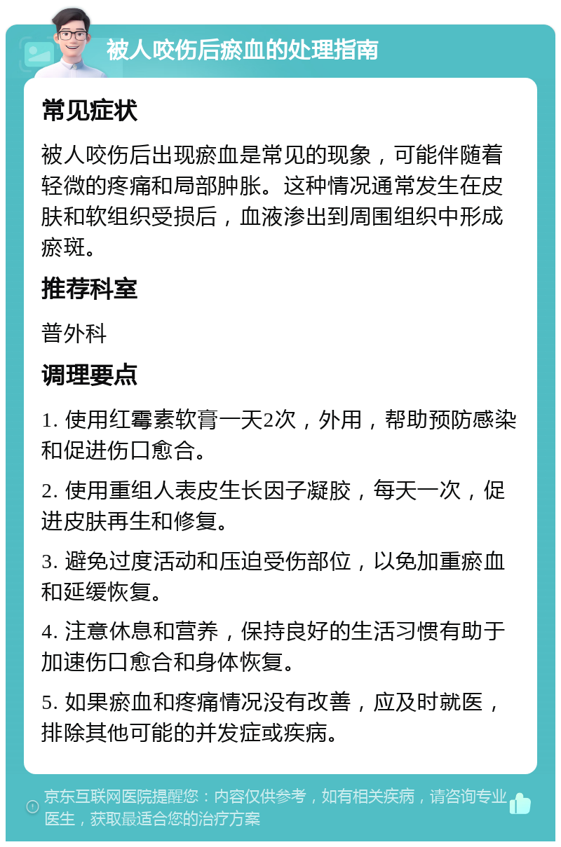 被人咬伤后瘀血的处理指南 常见症状 被人咬伤后出现瘀血是常见的现象，可能伴随着轻微的疼痛和局部肿胀。这种情况通常发生在皮肤和软组织受损后，血液渗出到周围组织中形成瘀斑。 推荐科室 普外科 调理要点 1. 使用红霉素软膏一天2次，外用，帮助预防感染和促进伤口愈合。 2. 使用重组人表皮生长因子凝胶，每天一次，促进皮肤再生和修复。 3. 避免过度活动和压迫受伤部位，以免加重瘀血和延缓恢复。 4. 注意休息和营养，保持良好的生活习惯有助于加速伤口愈合和身体恢复。 5. 如果瘀血和疼痛情况没有改善，应及时就医，排除其他可能的并发症或疾病。