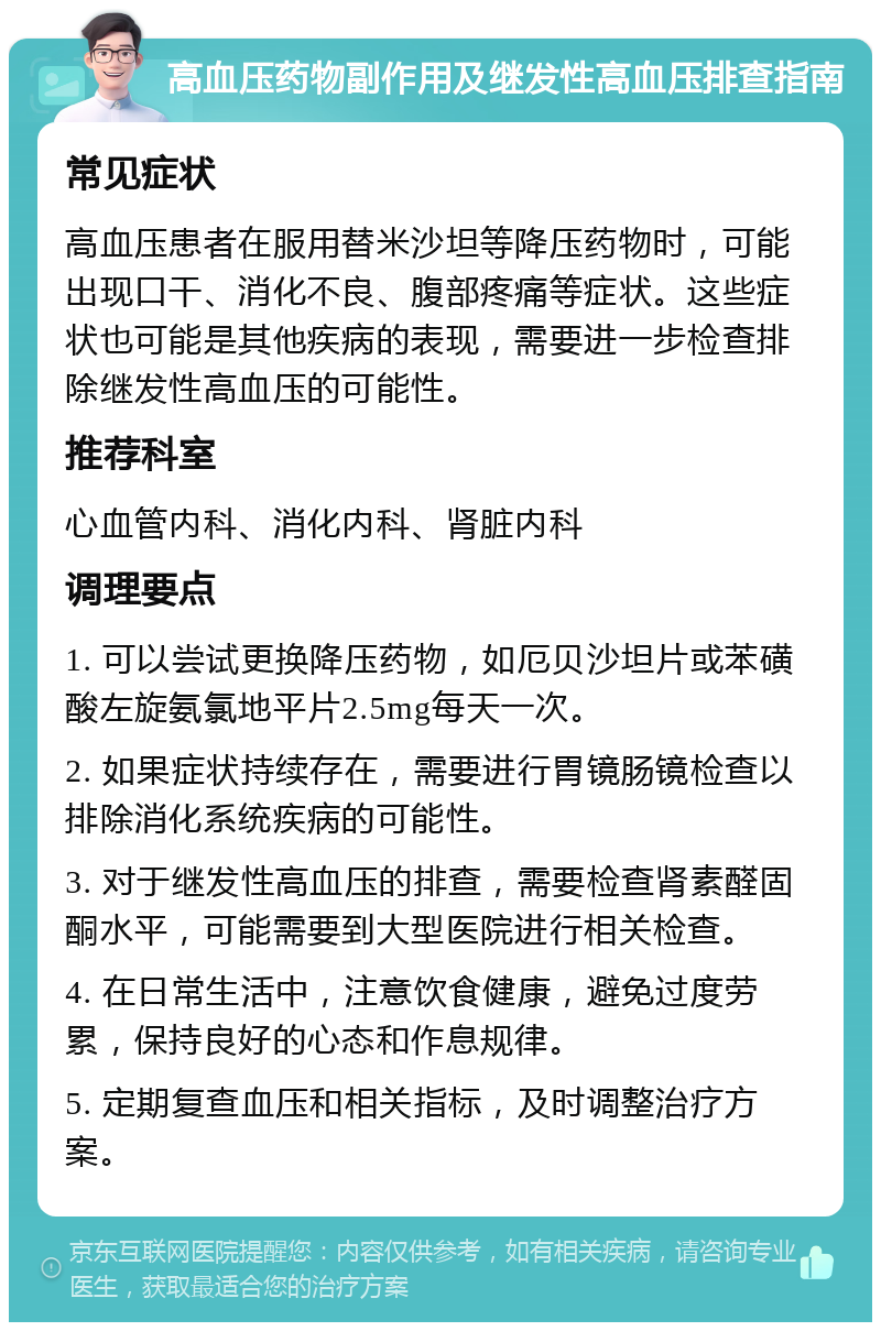 高血压药物副作用及继发性高血压排查指南 常见症状 高血压患者在服用替米沙坦等降压药物时，可能出现口干、消化不良、腹部疼痛等症状。这些症状也可能是其他疾病的表现，需要进一步检查排除继发性高血压的可能性。 推荐科室 心血管内科、消化内科、肾脏内科 调理要点 1. 可以尝试更换降压药物，如厄贝沙坦片或苯磺酸左旋氨氯地平片2.5mg每天一次。 2. 如果症状持续存在，需要进行胃镜肠镜检查以排除消化系统疾病的可能性。 3. 对于继发性高血压的排查，需要检查肾素醛固酮水平，可能需要到大型医院进行相关检查。 4. 在日常生活中，注意饮食健康，避免过度劳累，保持良好的心态和作息规律。 5. 定期复查血压和相关指标，及时调整治疗方案。