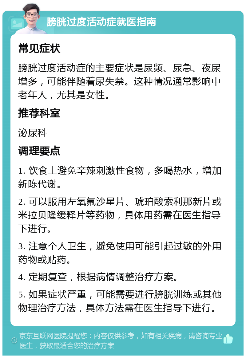 膀胱过度活动症就医指南 常见症状 膀胱过度活动症的主要症状是尿频、尿急、夜尿增多，可能伴随着尿失禁。这种情况通常影响中老年人，尤其是女性。 推荐科室 泌尿科 调理要点 1. 饮食上避免辛辣刺激性食物，多喝热水，增加新陈代谢。 2. 可以服用左氧氟沙星片、琥珀酸索利那新片或米拉贝隆缓释片等药物，具体用药需在医生指导下进行。 3. 注意个人卫生，避免使用可能引起过敏的外用药物或贴药。 4. 定期复查，根据病情调整治疗方案。 5. 如果症状严重，可能需要进行膀胱训练或其他物理治疗方法，具体方法需在医生指导下进行。