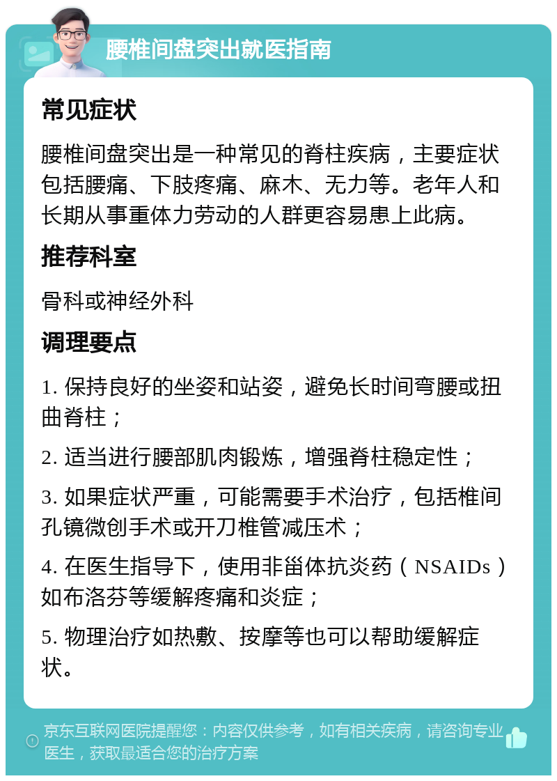 腰椎间盘突出就医指南 常见症状 腰椎间盘突出是一种常见的脊柱疾病，主要症状包括腰痛、下肢疼痛、麻木、无力等。老年人和长期从事重体力劳动的人群更容易患上此病。 推荐科室 骨科或神经外科 调理要点 1. 保持良好的坐姿和站姿，避免长时间弯腰或扭曲脊柱； 2. 适当进行腰部肌肉锻炼，增强脊柱稳定性； 3. 如果症状严重，可能需要手术治疗，包括椎间孔镜微创手术或开刀椎管减压术； 4. 在医生指导下，使用非甾体抗炎药（NSAIDs）如布洛芬等缓解疼痛和炎症； 5. 物理治疗如热敷、按摩等也可以帮助缓解症状。