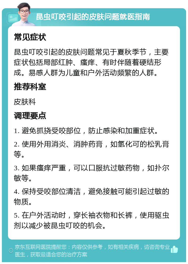 昆虫叮咬引起的皮肤问题就医指南 常见症状 昆虫叮咬引起的皮肤问题常见于夏秋季节，主要症状包括局部红肿、瘙痒、有时伴随着硬结形成。易感人群为儿童和户外活动频繁的人群。 推荐科室 皮肤科 调理要点 1. 避免抓挠受咬部位，防止感染和加重症状。 2. 使用外用消炎、消肿药膏，如氢化可的松乳膏等。 3. 如果瘙痒严重，可以口服抗过敏药物，如扑尔敏等。 4. 保持受咬部位清洁，避免接触可能引起过敏的物质。 5. 在户外活动时，穿长袖衣物和长裤，使用驱虫剂以减少被昆虫叮咬的机会。