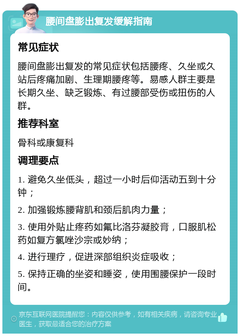 腰间盘膨出复发缓解指南 常见症状 腰间盘膨出复发的常见症状包括腰疼、久坐或久站后疼痛加剧、生理期腰疼等。易感人群主要是长期久坐、缺乏锻炼、有过腰部受伤或扭伤的人群。 推荐科室 骨科或康复科 调理要点 1. 避免久坐低头，超过一小时后仰活动五到十分钟； 2. 加强锻炼腰背肌和颈后肌肉力量； 3. 使用外贴止疼药如氟比洛芬凝胶膏，口服肌松药如复方氯唑沙宗或妙纳； 4. 进行理疗，促进深部组织炎症吸收； 5. 保持正确的坐姿和睡姿，使用围腰保护一段时间。