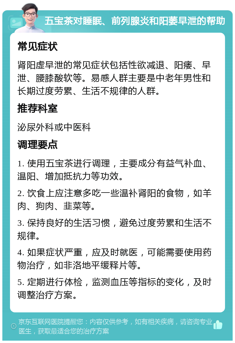 五宝茶对睡眠、前列腺炎和阳萎早泄的帮助 常见症状 肾阳虚早泄的常见症状包括性欲减退、阳痿、早泄、腰膝酸软等。易感人群主要是中老年男性和长期过度劳累、生活不规律的人群。 推荐科室 泌尿外科或中医科 调理要点 1. 使用五宝茶进行调理，主要成分有益气补血、温阳、增加抵抗力等功效。 2. 饮食上应注意多吃一些温补肾阳的食物，如羊肉、狗肉、韭菜等。 3. 保持良好的生活习惯，避免过度劳累和生活不规律。 4. 如果症状严重，应及时就医，可能需要使用药物治疗，如非洛地平缓释片等。 5. 定期进行体检，监测血压等指标的变化，及时调整治疗方案。