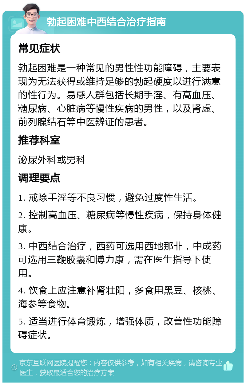 勃起困难中西结合治疗指南 常见症状 勃起困难是一种常见的男性性功能障碍，主要表现为无法获得或维持足够的勃起硬度以进行满意的性行为。易感人群包括长期手淫、有高血压、糖尿病、心脏病等慢性疾病的男性，以及肾虚、前列腺结石等中医辨证的患者。 推荐科室 泌尿外科或男科 调理要点 1. 戒除手淫等不良习惯，避免过度性生活。 2. 控制高血压、糖尿病等慢性疾病，保持身体健康。 3. 中西结合治疗，西药可选用西地那非，中成药可选用三鞭胶囊和博力康，需在医生指导下使用。 4. 饮食上应注意补肾壮阳，多食用黑豆、核桃、海参等食物。 5. 适当进行体育锻炼，增强体质，改善性功能障碍症状。