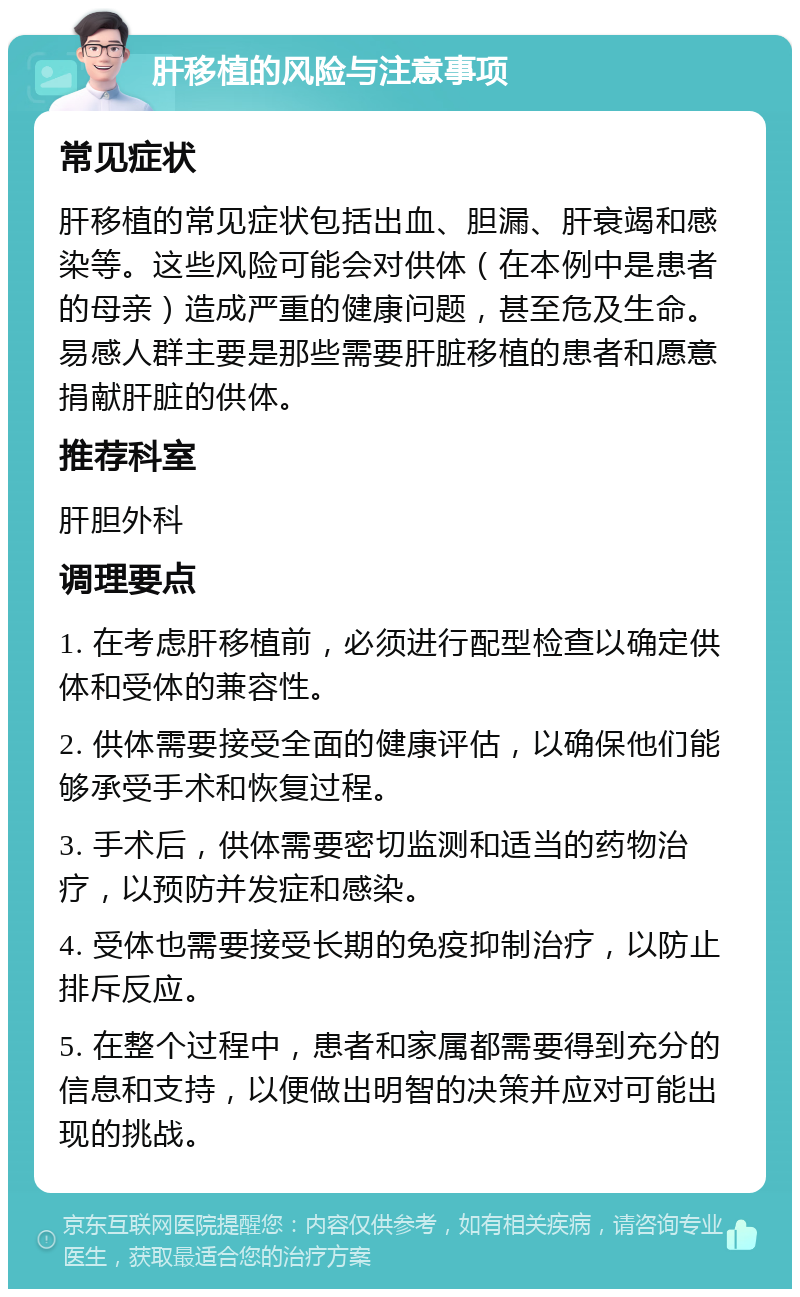 肝移植的风险与注意事项 常见症状 肝移植的常见症状包括出血、胆漏、肝衰竭和感染等。这些风险可能会对供体（在本例中是患者的母亲）造成严重的健康问题，甚至危及生命。易感人群主要是那些需要肝脏移植的患者和愿意捐献肝脏的供体。 推荐科室 肝胆外科 调理要点 1. 在考虑肝移植前，必须进行配型检查以确定供体和受体的兼容性。 2. 供体需要接受全面的健康评估，以确保他们能够承受手术和恢复过程。 3. 手术后，供体需要密切监测和适当的药物治疗，以预防并发症和感染。 4. 受体也需要接受长期的免疫抑制治疗，以防止排斥反应。 5. 在整个过程中，患者和家属都需要得到充分的信息和支持，以便做出明智的决策并应对可能出现的挑战。