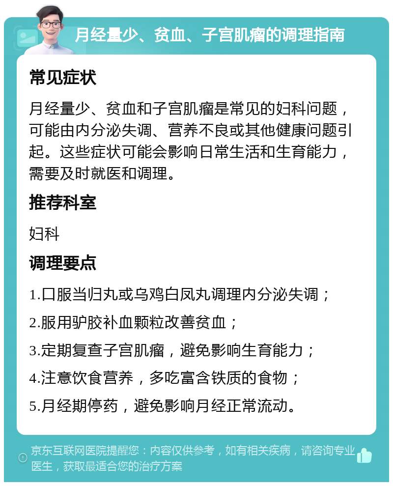 月经量少、贫血、子宫肌瘤的调理指南 常见症状 月经量少、贫血和子宫肌瘤是常见的妇科问题，可能由内分泌失调、营养不良或其他健康问题引起。这些症状可能会影响日常生活和生育能力，需要及时就医和调理。 推荐科室 妇科 调理要点 1.口服当归丸或乌鸡白凤丸调理内分泌失调； 2.服用驴胶补血颗粒改善贫血； 3.定期复查子宫肌瘤，避免影响生育能力； 4.注意饮食营养，多吃富含铁质的食物； 5.月经期停药，避免影响月经正常流动。