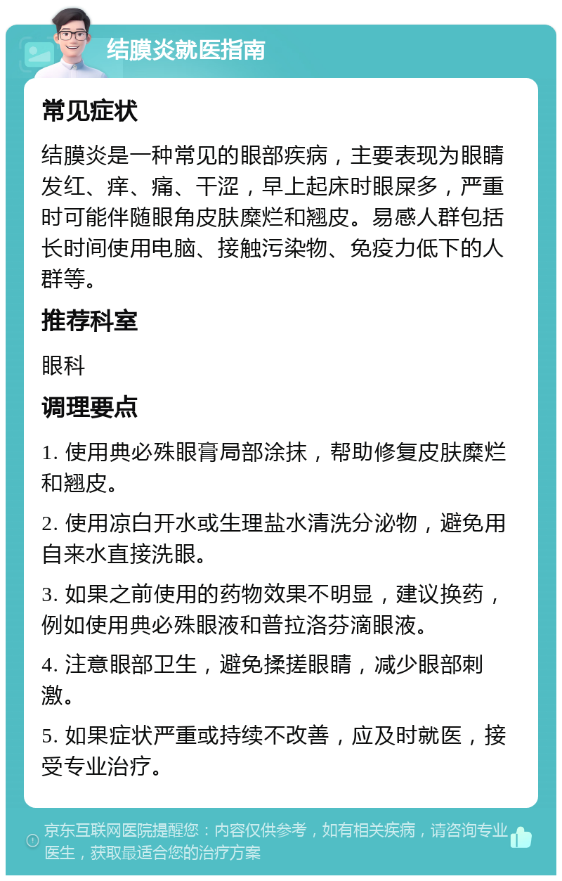 结膜炎就医指南 常见症状 结膜炎是一种常见的眼部疾病，主要表现为眼睛发红、痒、痛、干涩，早上起床时眼屎多，严重时可能伴随眼角皮肤糜烂和翘皮。易感人群包括长时间使用电脑、接触污染物、免疫力低下的人群等。 推荐科室 眼科 调理要点 1. 使用典必殊眼膏局部涂抹，帮助修复皮肤糜烂和翘皮。 2. 使用凉白开水或生理盐水清洗分泌物，避免用自来水直接洗眼。 3. 如果之前使用的药物效果不明显，建议换药，例如使用典必殊眼液和普拉洛芬滴眼液。 4. 注意眼部卫生，避免揉搓眼睛，减少眼部刺激。 5. 如果症状严重或持续不改善，应及时就医，接受专业治疗。