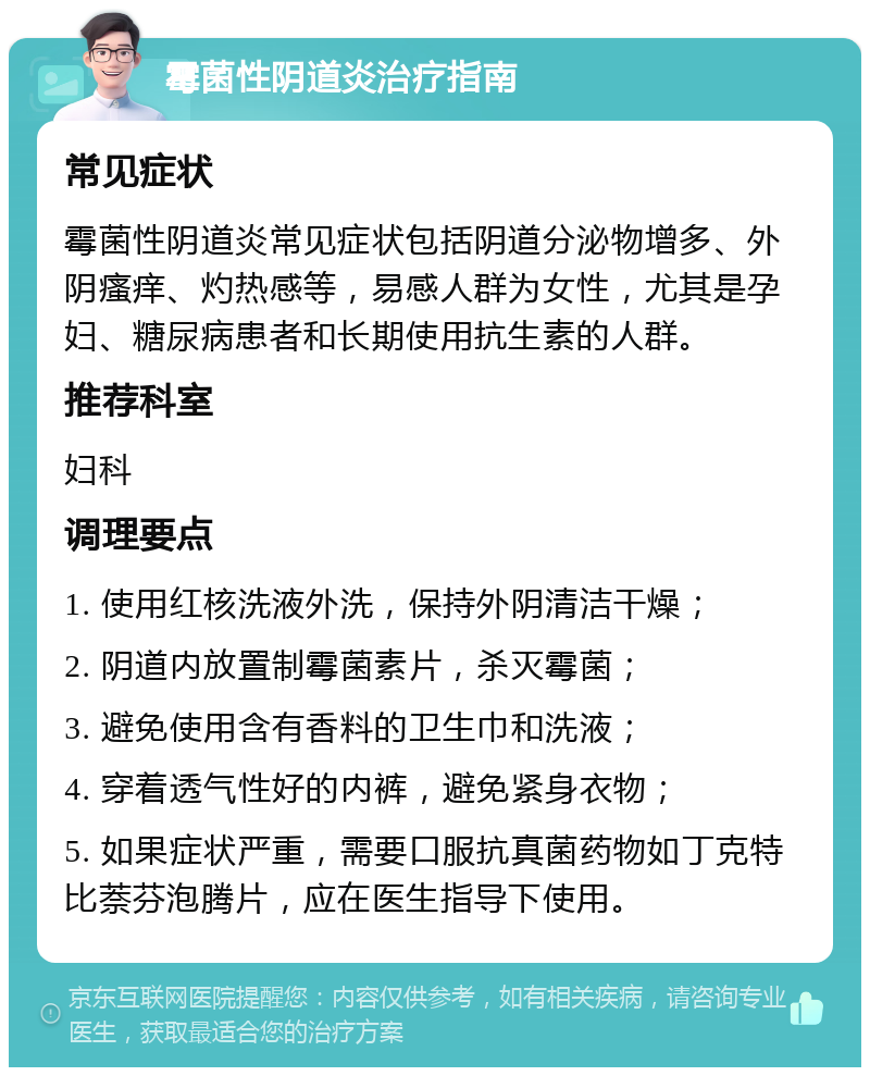 霉菌性阴道炎治疗指南 常见症状 霉菌性阴道炎常见症状包括阴道分泌物增多、外阴瘙痒、灼热感等，易感人群为女性，尤其是孕妇、糖尿病患者和长期使用抗生素的人群。 推荐科室 妇科 调理要点 1. 使用红核洗液外洗，保持外阴清洁干燥； 2. 阴道内放置制霉菌素片，杀灭霉菌； 3. 避免使用含有香料的卫生巾和洗液； 4. 穿着透气性好的内裤，避免紧身衣物； 5. 如果症状严重，需要口服抗真菌药物如丁克特比萘芬泡腾片，应在医生指导下使用。