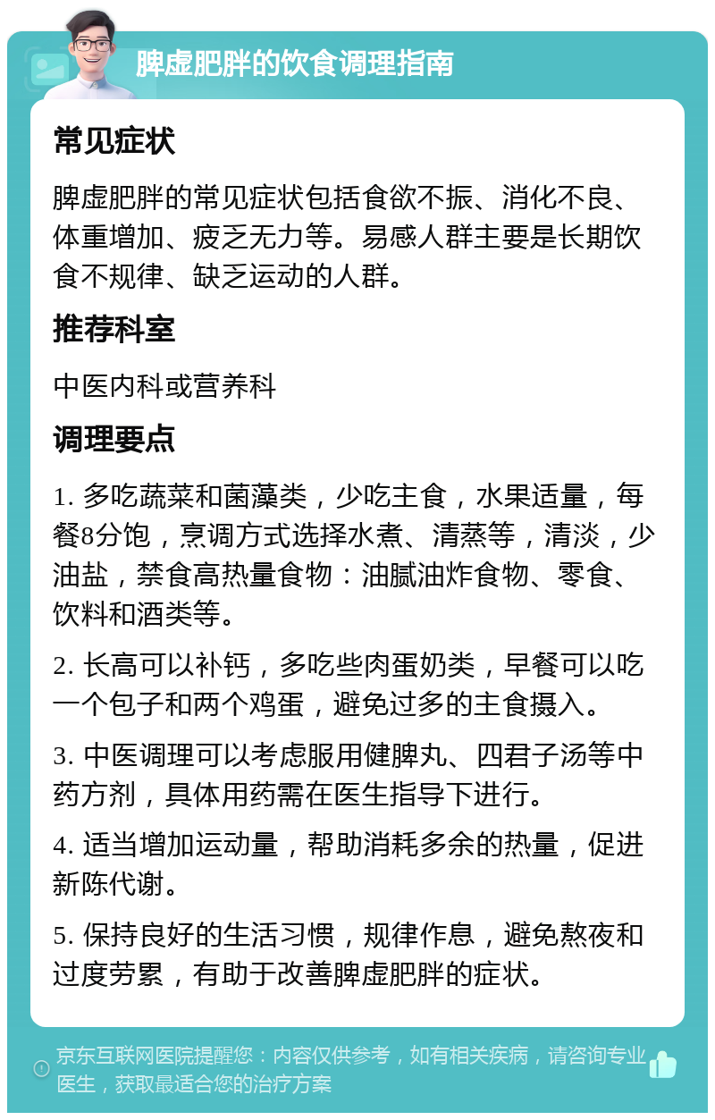 脾虚肥胖的饮食调理指南 常见症状 脾虚肥胖的常见症状包括食欲不振、消化不良、体重增加、疲乏无力等。易感人群主要是长期饮食不规律、缺乏运动的人群。 推荐科室 中医内科或营养科 调理要点 1. 多吃蔬菜和菌藻类，少吃主食，水果适量，每餐8分饱，烹调方式选择水煮、清蒸等，清淡，少油盐，禁食高热量食物：油腻油炸食物、零食、饮料和酒类等。 2. 长高可以补钙，多吃些肉蛋奶类，早餐可以吃一个包子和两个鸡蛋，避免过多的主食摄入。 3. 中医调理可以考虑服用健脾丸、四君子汤等中药方剂，具体用药需在医生指导下进行。 4. 适当增加运动量，帮助消耗多余的热量，促进新陈代谢。 5. 保持良好的生活习惯，规律作息，避免熬夜和过度劳累，有助于改善脾虚肥胖的症状。