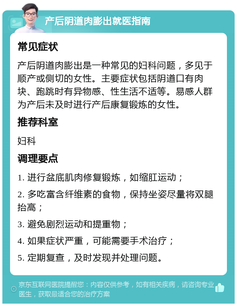 产后阴道肉膨出就医指南 常见症状 产后阴道肉膨出是一种常见的妇科问题，多见于顺产或侧切的女性。主要症状包括阴道口有肉块、跑跳时有异物感、性生活不适等。易感人群为产后未及时进行产后康复锻炼的女性。 推荐科室 妇科 调理要点 1. 进行盆底肌肉修复锻炼，如缩肛运动； 2. 多吃富含纤维素的食物，保持坐姿尽量将双腿抬高； 3. 避免剧烈运动和提重物； 4. 如果症状严重，可能需要手术治疗； 5. 定期复查，及时发现并处理问题。