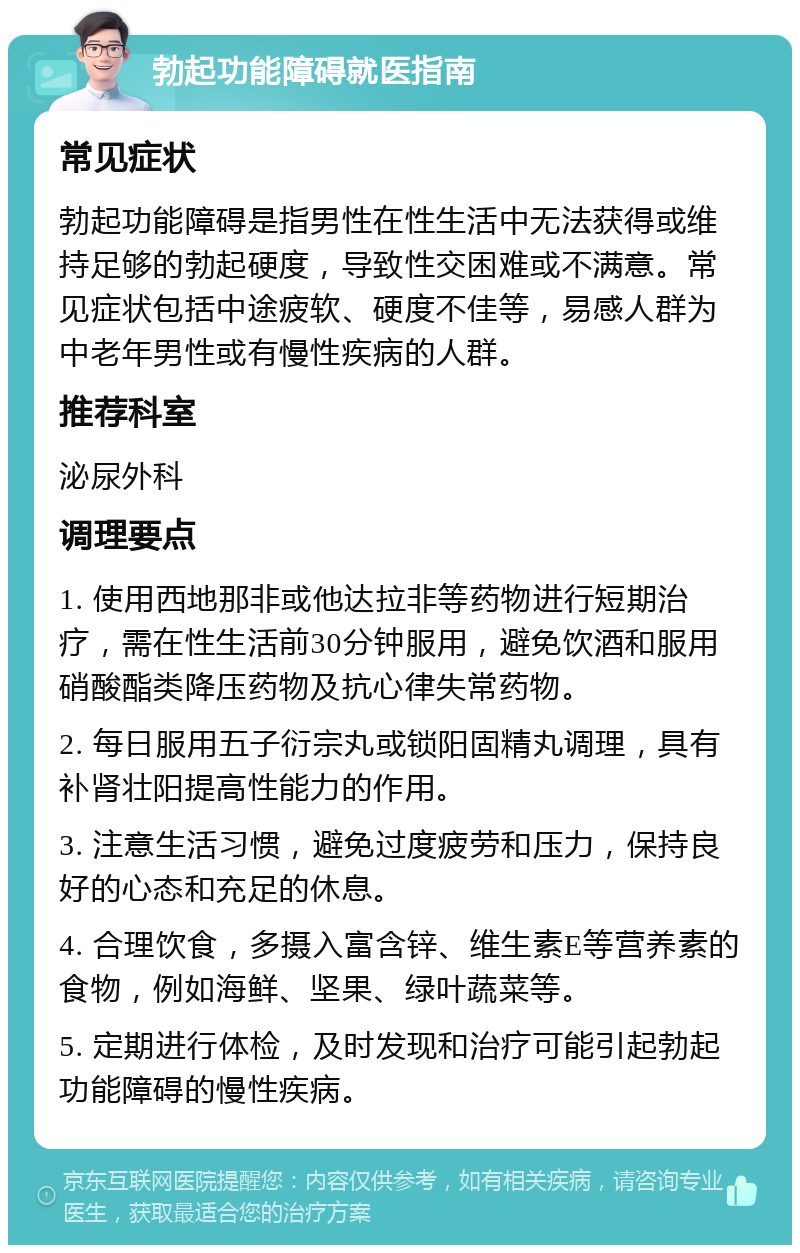 勃起功能障碍就医指南 常见症状 勃起功能障碍是指男性在性生活中无法获得或维持足够的勃起硬度，导致性交困难或不满意。常见症状包括中途疲软、硬度不佳等，易感人群为中老年男性或有慢性疾病的人群。 推荐科室 泌尿外科 调理要点 1. 使用西地那非或他达拉非等药物进行短期治疗，需在性生活前30分钟服用，避免饮酒和服用硝酸酯类降压药物及抗心律失常药物。 2. 每日服用五子衍宗丸或锁阳固精丸调理，具有补肾壮阳提高性能力的作用。 3. 注意生活习惯，避免过度疲劳和压力，保持良好的心态和充足的休息。 4. 合理饮食，多摄入富含锌、维生素E等营养素的食物，例如海鲜、坚果、绿叶蔬菜等。 5. 定期进行体检，及时发现和治疗可能引起勃起功能障碍的慢性疾病。