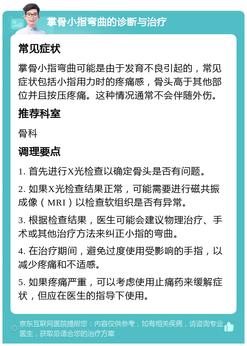 掌骨小指弯曲的诊断与治疗 常见症状 掌骨小指弯曲可能是由于发育不良引起的，常见症状包括小指用力时的疼痛感，骨头高于其他部位并且按压疼痛。这种情况通常不会伴随外伤。 推荐科室 骨科 调理要点 1. 首先进行X光检查以确定骨头是否有问题。 2. 如果X光检查结果正常，可能需要进行磁共振成像（MRI）以检查软组织是否有异常。 3. 根据检查结果，医生可能会建议物理治疗、手术或其他治疗方法来纠正小指的弯曲。 4. 在治疗期间，避免过度使用受影响的手指，以减少疼痛和不适感。 5. 如果疼痛严重，可以考虑使用止痛药来缓解症状，但应在医生的指导下使用。