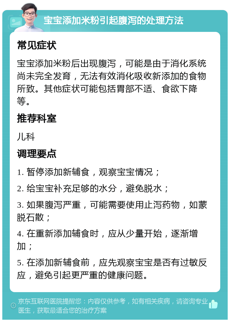 宝宝添加米粉引起腹泻的处理方法 常见症状 宝宝添加米粉后出现腹泻，可能是由于消化系统尚未完全发育，无法有效消化吸收新添加的食物所致。其他症状可能包括胃部不适、食欲下降等。 推荐科室 儿科 调理要点 1. 暂停添加新辅食，观察宝宝情况； 2. 给宝宝补充足够的水分，避免脱水； 3. 如果腹泻严重，可能需要使用止泻药物，如蒙脱石散； 4. 在重新添加辅食时，应从少量开始，逐渐增加； 5. 在添加新辅食前，应先观察宝宝是否有过敏反应，避免引起更严重的健康问题。