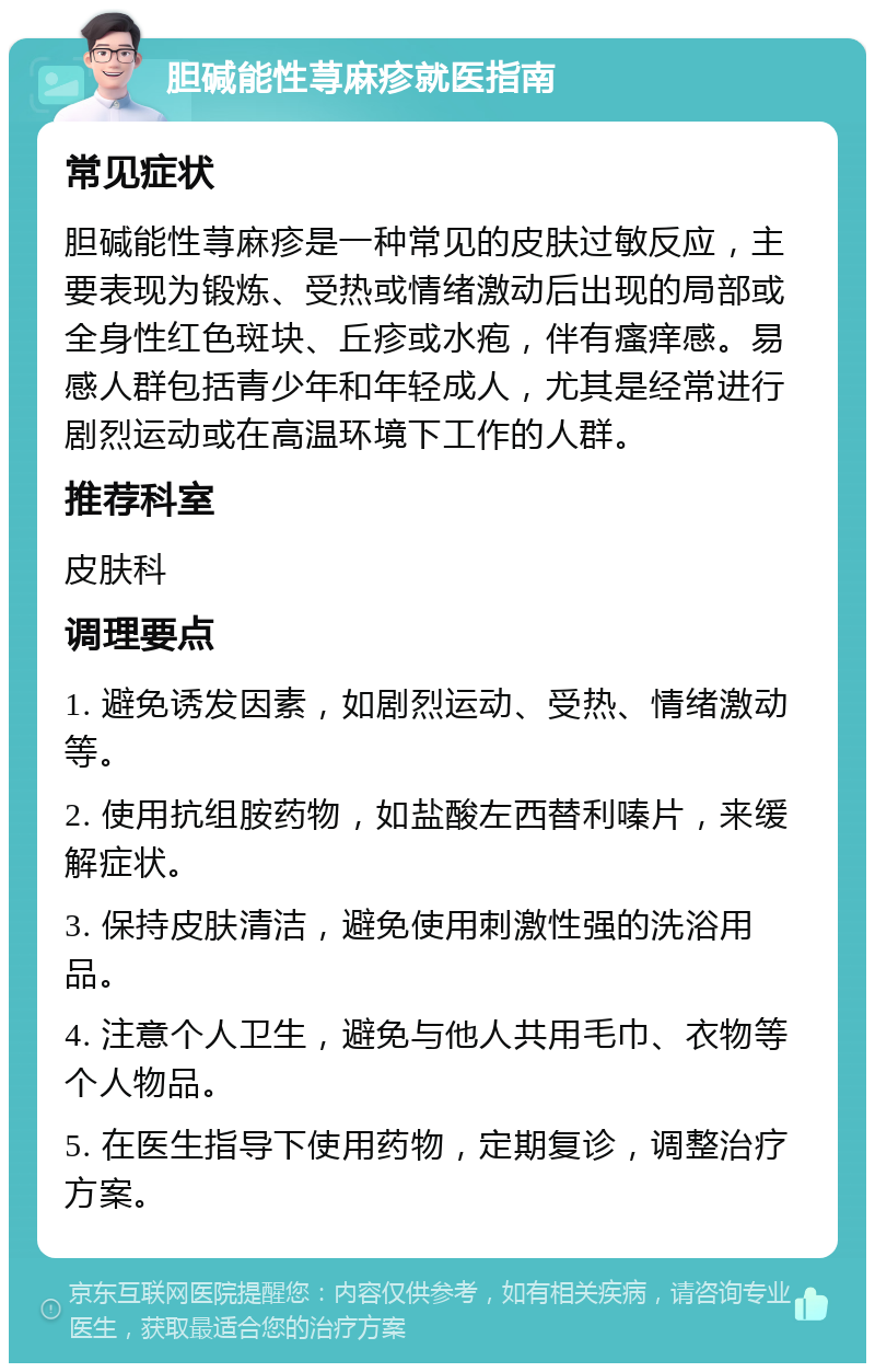 胆碱能性荨麻疹就医指南 常见症状 胆碱能性荨麻疹是一种常见的皮肤过敏反应，主要表现为锻炼、受热或情绪激动后出现的局部或全身性红色斑块、丘疹或水疱，伴有瘙痒感。易感人群包括青少年和年轻成人，尤其是经常进行剧烈运动或在高温环境下工作的人群。 推荐科室 皮肤科 调理要点 1. 避免诱发因素，如剧烈运动、受热、情绪激动等。 2. 使用抗组胺药物，如盐酸左西替利嗪片，来缓解症状。 3. 保持皮肤清洁，避免使用刺激性强的洗浴用品。 4. 注意个人卫生，避免与他人共用毛巾、衣物等个人物品。 5. 在医生指导下使用药物，定期复诊，调整治疗方案。