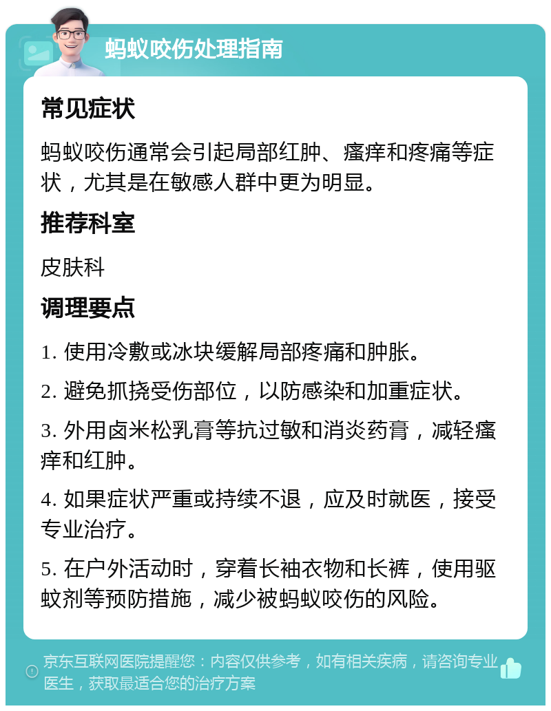 蚂蚁咬伤处理指南 常见症状 蚂蚁咬伤通常会引起局部红肿、瘙痒和疼痛等症状，尤其是在敏感人群中更为明显。 推荐科室 皮肤科 调理要点 1. 使用冷敷或冰块缓解局部疼痛和肿胀。 2. 避免抓挠受伤部位，以防感染和加重症状。 3. 外用卤米松乳膏等抗过敏和消炎药膏，减轻瘙痒和红肿。 4. 如果症状严重或持续不退，应及时就医，接受专业治疗。 5. 在户外活动时，穿着长袖衣物和长裤，使用驱蚊剂等预防措施，减少被蚂蚁咬伤的风险。