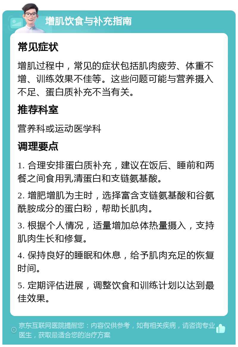 增肌饮食与补充指南 常见症状 增肌过程中，常见的症状包括肌肉疲劳、体重不增、训练效果不佳等。这些问题可能与营养摄入不足、蛋白质补充不当有关。 推荐科室 营养科或运动医学科 调理要点 1. 合理安排蛋白质补充，建议在饭后、睡前和两餐之间食用乳清蛋白和支链氨基酸。 2. 增肥增肌为主时，选择富含支链氨基酸和谷氨酰胺成分的蛋白粉，帮助长肌肉。 3. 根据个人情况，适量增加总体热量摄入，支持肌肉生长和修复。 4. 保持良好的睡眠和休息，给予肌肉充足的恢复时间。 5. 定期评估进展，调整饮食和训练计划以达到最佳效果。