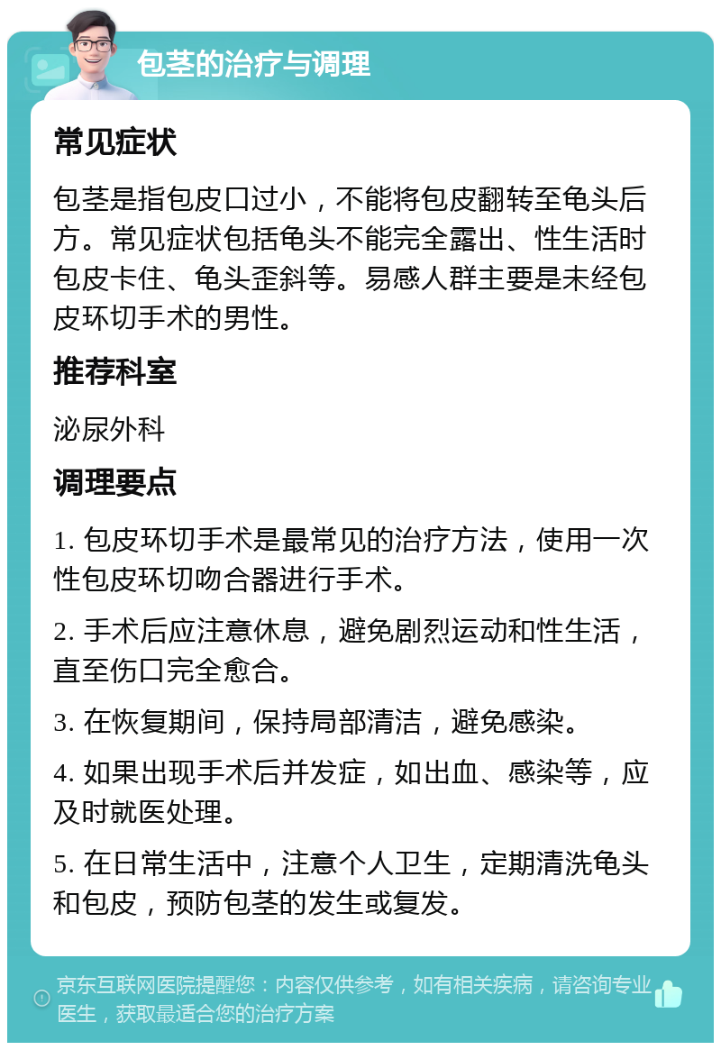 包茎的治疗与调理 常见症状 包茎是指包皮口过小，不能将包皮翻转至龟头后方。常见症状包括龟头不能完全露出、性生活时包皮卡住、龟头歪斜等。易感人群主要是未经包皮环切手术的男性。 推荐科室 泌尿外科 调理要点 1. 包皮环切手术是最常见的治疗方法，使用一次性包皮环切吻合器进行手术。 2. 手术后应注意休息，避免剧烈运动和性生活，直至伤口完全愈合。 3. 在恢复期间，保持局部清洁，避免感染。 4. 如果出现手术后并发症，如出血、感染等，应及时就医处理。 5. 在日常生活中，注意个人卫生，定期清洗龟头和包皮，预防包茎的发生或复发。