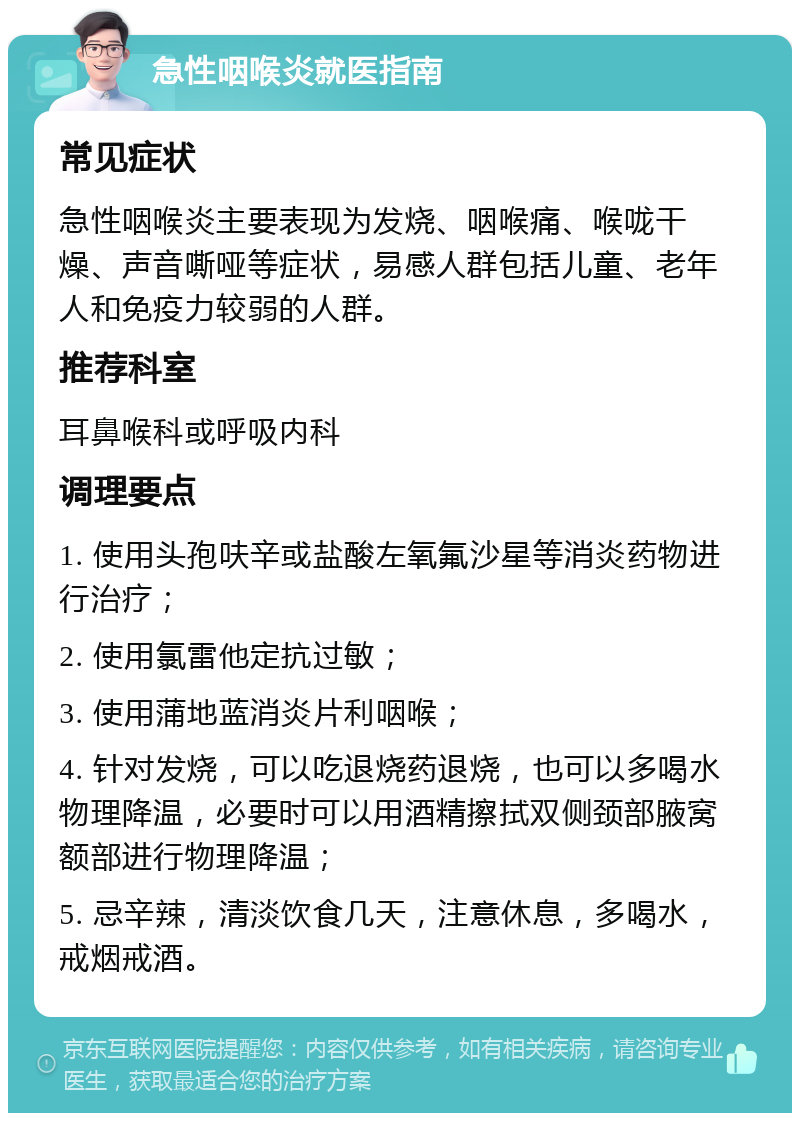 急性咽喉炎就医指南 常见症状 急性咽喉炎主要表现为发烧、咽喉痛、喉咙干燥、声音嘶哑等症状，易感人群包括儿童、老年人和免疫力较弱的人群。 推荐科室 耳鼻喉科或呼吸内科 调理要点 1. 使用头孢呋辛或盐酸左氧氟沙星等消炎药物进行治疗； 2. 使用氯雷他定抗过敏； 3. 使用蒲地蓝消炎片利咽喉； 4. 针对发烧，可以吃退烧药退烧，也可以多喝水物理降温，必要时可以用酒精擦拭双侧颈部腋窝额部进行物理降温； 5. 忌辛辣，清淡饮食几天，注意休息，多喝水，戒烟戒酒。