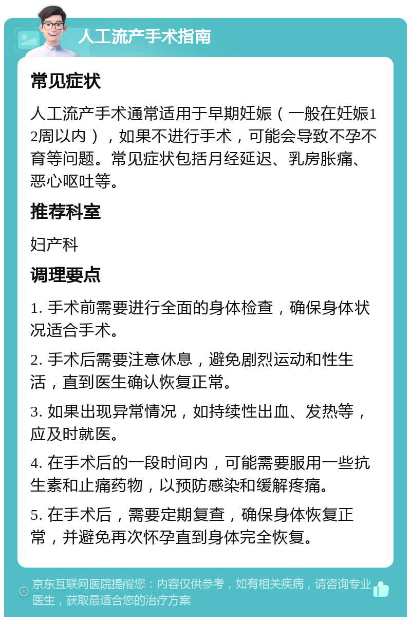 人工流产手术指南 常见症状 人工流产手术通常适用于早期妊娠（一般在妊娠12周以内），如果不进行手术，可能会导致不孕不育等问题。常见症状包括月经延迟、乳房胀痛、恶心呕吐等。 推荐科室 妇产科 调理要点 1. 手术前需要进行全面的身体检查，确保身体状况适合手术。 2. 手术后需要注意休息，避免剧烈运动和性生活，直到医生确认恢复正常。 3. 如果出现异常情况，如持续性出血、发热等，应及时就医。 4. 在手术后的一段时间内，可能需要服用一些抗生素和止痛药物，以预防感染和缓解疼痛。 5. 在手术后，需要定期复查，确保身体恢复正常，并避免再次怀孕直到身体完全恢复。