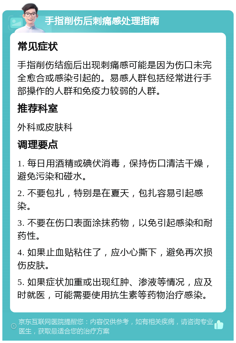 手指削伤后刺痛感处理指南 常见症状 手指削伤结痂后出现刺痛感可能是因为伤口未完全愈合或感染引起的。易感人群包括经常进行手部操作的人群和免疫力较弱的人群。 推荐科室 外科或皮肤科 调理要点 1. 每日用酒精或碘伏消毒，保持伤口清洁干燥，避免污染和碰水。 2. 不要包扎，特别是在夏天，包扎容易引起感染。 3. 不要在伤口表面涂抹药物，以免引起感染和耐药性。 4. 如果止血贴粘住了，应小心撕下，避免再次损伤皮肤。 5. 如果症状加重或出现红肿、渗液等情况，应及时就医，可能需要使用抗生素等药物治疗感染。