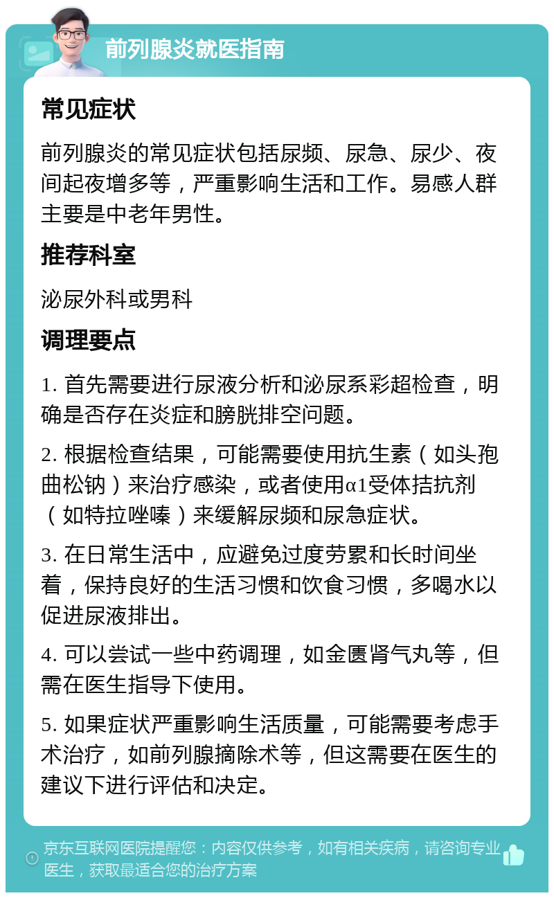 前列腺炎就医指南 常见症状 前列腺炎的常见症状包括尿频、尿急、尿少、夜间起夜增多等，严重影响生活和工作。易感人群主要是中老年男性。 推荐科室 泌尿外科或男科 调理要点 1. 首先需要进行尿液分析和泌尿系彩超检查，明确是否存在炎症和膀胱排空问题。 2. 根据检查结果，可能需要使用抗生素（如头孢曲松钠）来治疗感染，或者使用α1受体拮抗剂（如特拉唑嗪）来缓解尿频和尿急症状。 3. 在日常生活中，应避免过度劳累和长时间坐着，保持良好的生活习惯和饮食习惯，多喝水以促进尿液排出。 4. 可以尝试一些中药调理，如金匮肾气丸等，但需在医生指导下使用。 5. 如果症状严重影响生活质量，可能需要考虑手术治疗，如前列腺摘除术等，但这需要在医生的建议下进行评估和决定。