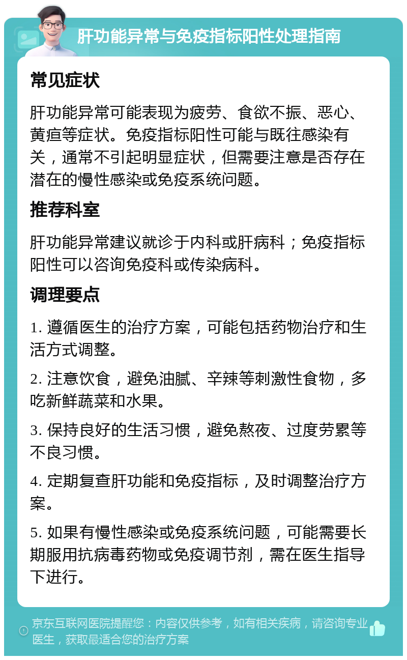 肝功能异常与免疫指标阳性处理指南 常见症状 肝功能异常可能表现为疲劳、食欲不振、恶心、黄疸等症状。免疫指标阳性可能与既往感染有关，通常不引起明显症状，但需要注意是否存在潜在的慢性感染或免疫系统问题。 推荐科室 肝功能异常建议就诊于内科或肝病科；免疫指标阳性可以咨询免疫科或传染病科。 调理要点 1. 遵循医生的治疗方案，可能包括药物治疗和生活方式调整。 2. 注意饮食，避免油腻、辛辣等刺激性食物，多吃新鲜蔬菜和水果。 3. 保持良好的生活习惯，避免熬夜、过度劳累等不良习惯。 4. 定期复查肝功能和免疫指标，及时调整治疗方案。 5. 如果有慢性感染或免疫系统问题，可能需要长期服用抗病毒药物或免疫调节剂，需在医生指导下进行。