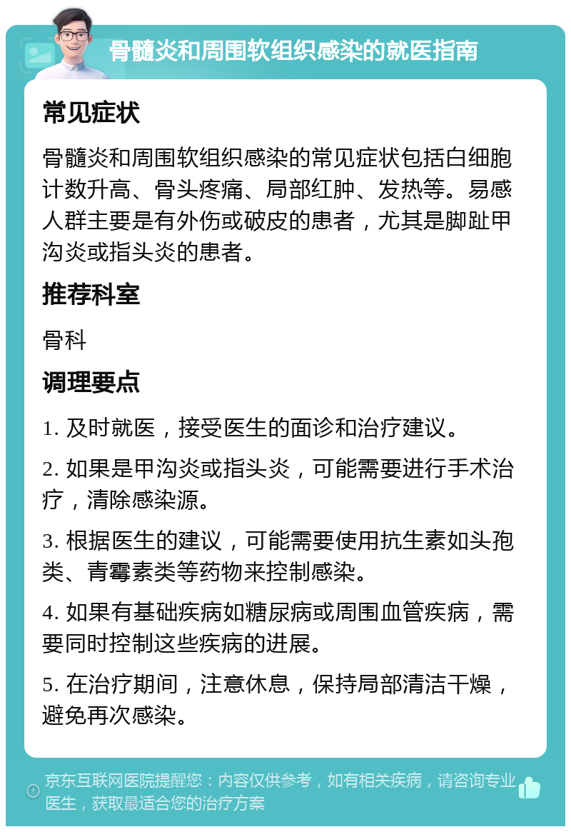 骨髓炎和周围软组织感染的就医指南 常见症状 骨髓炎和周围软组织感染的常见症状包括白细胞计数升高、骨头疼痛、局部红肿、发热等。易感人群主要是有外伤或破皮的患者，尤其是脚趾甲沟炎或指头炎的患者。 推荐科室 骨科 调理要点 1. 及时就医，接受医生的面诊和治疗建议。 2. 如果是甲沟炎或指头炎，可能需要进行手术治疗，清除感染源。 3. 根据医生的建议，可能需要使用抗生素如头孢类、青霉素类等药物来控制感染。 4. 如果有基础疾病如糖尿病或周围血管疾病，需要同时控制这些疾病的进展。 5. 在治疗期间，注意休息，保持局部清洁干燥，避免再次感染。