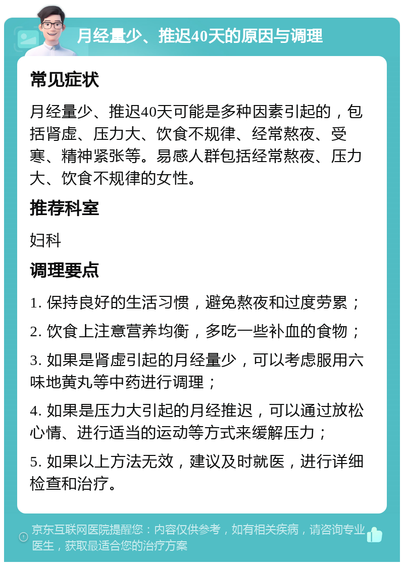 月经量少、推迟40天的原因与调理 常见症状 月经量少、推迟40天可能是多种因素引起的，包括肾虚、压力大、饮食不规律、经常熬夜、受寒、精神紧张等。易感人群包括经常熬夜、压力大、饮食不规律的女性。 推荐科室 妇科 调理要点 1. 保持良好的生活习惯，避免熬夜和过度劳累； 2. 饮食上注意营养均衡，多吃一些补血的食物； 3. 如果是肾虚引起的月经量少，可以考虑服用六味地黄丸等中药进行调理； 4. 如果是压力大引起的月经推迟，可以通过放松心情、进行适当的运动等方式来缓解压力； 5. 如果以上方法无效，建议及时就医，进行详细检查和治疗。