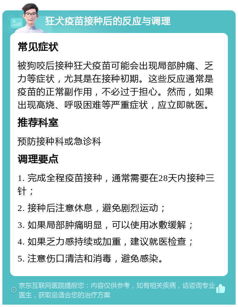 狂犬疫苗接种后的反应与调理 常见症状 被狗咬后接种狂犬疫苗可能会出现局部肿痛、乏力等症状，尤其是在接种初期。这些反应通常是疫苗的正常副作用，不必过于担心。然而，如果出现高烧、呼吸困难等严重症状，应立即就医。 推荐科室 预防接种科或急诊科 调理要点 1. 完成全程疫苗接种，通常需要在28天内接种三针； 2. 接种后注意休息，避免剧烈运动； 3. 如果局部肿痛明显，可以使用冰敷缓解； 4. 如果乏力感持续或加重，建议就医检查； 5. 注意伤口清洁和消毒，避免感染。