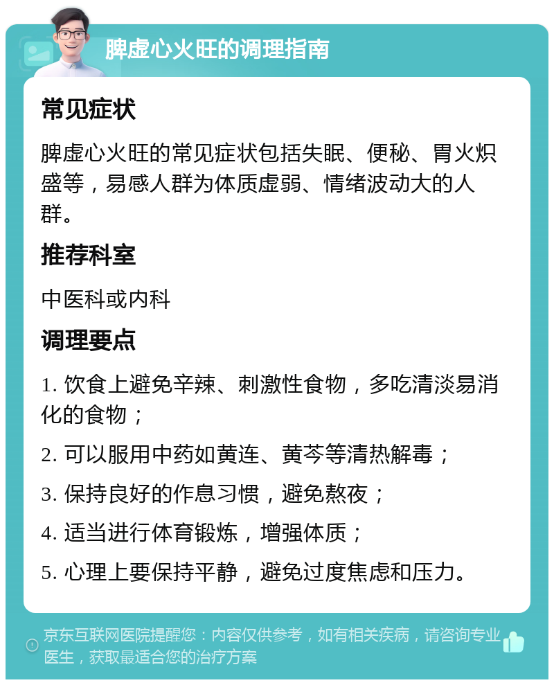 脾虚心火旺的调理指南 常见症状 脾虚心火旺的常见症状包括失眠、便秘、胃火炽盛等，易感人群为体质虚弱、情绪波动大的人群。 推荐科室 中医科或内科 调理要点 1. 饮食上避免辛辣、刺激性食物，多吃清淡易消化的食物； 2. 可以服用中药如黄连、黄芩等清热解毒； 3. 保持良好的作息习惯，避免熬夜； 4. 适当进行体育锻炼，增强体质； 5. 心理上要保持平静，避免过度焦虑和压力。