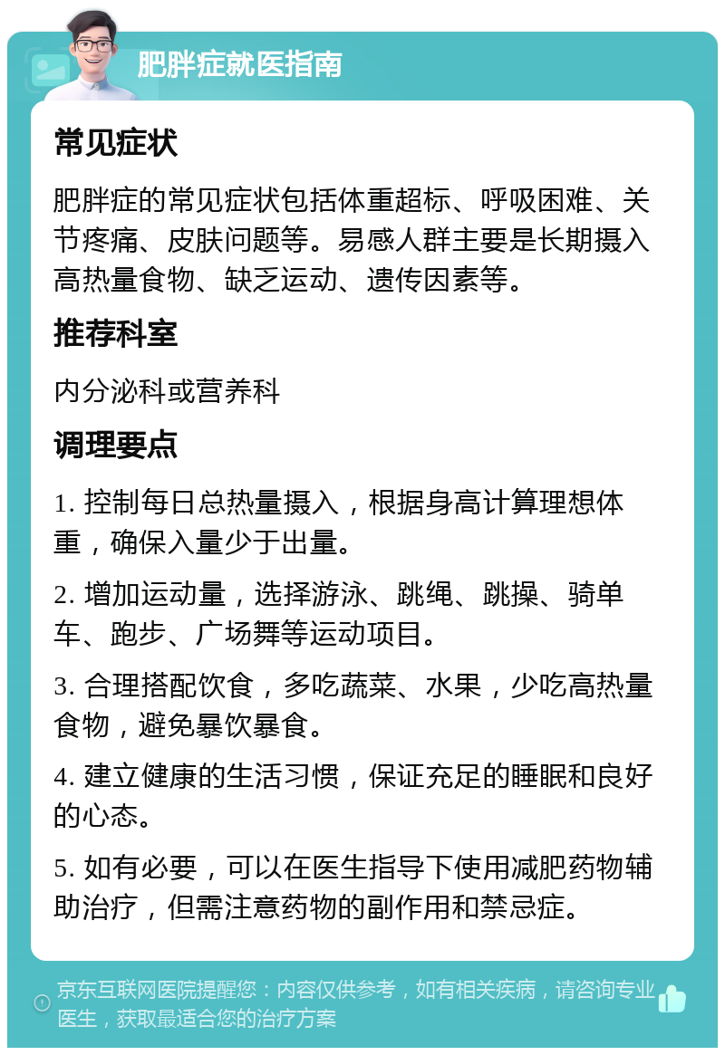 肥胖症就医指南 常见症状 肥胖症的常见症状包括体重超标、呼吸困难、关节疼痛、皮肤问题等。易感人群主要是长期摄入高热量食物、缺乏运动、遗传因素等。 推荐科室 内分泌科或营养科 调理要点 1. 控制每日总热量摄入，根据身高计算理想体重，确保入量少于出量。 2. 增加运动量，选择游泳、跳绳、跳操、骑单车、跑步、广场舞等运动项目。 3. 合理搭配饮食，多吃蔬菜、水果，少吃高热量食物，避免暴饮暴食。 4. 建立健康的生活习惯，保证充足的睡眠和良好的心态。 5. 如有必要，可以在医生指导下使用减肥药物辅助治疗，但需注意药物的副作用和禁忌症。