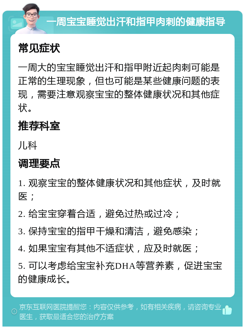 一周宝宝睡觉出汗和指甲肉刺的健康指导 常见症状 一周大的宝宝睡觉出汗和指甲附近起肉刺可能是正常的生理现象，但也可能是某些健康问题的表现，需要注意观察宝宝的整体健康状况和其他症状。 推荐科室 儿科 调理要点 1. 观察宝宝的整体健康状况和其他症状，及时就医； 2. 给宝宝穿着合适，避免过热或过冷； 3. 保持宝宝的指甲干燥和清洁，避免感染； 4. 如果宝宝有其他不适症状，应及时就医； 5. 可以考虑给宝宝补充DHA等营养素，促进宝宝的健康成长。