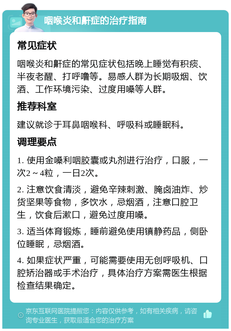 咽喉炎和鼾症的治疗指南 常见症状 咽喉炎和鼾症的常见症状包括晚上睡觉有积痰、半夜老醒、打呼噜等。易感人群为长期吸烟、饮酒、工作环境污染、过度用嗓等人群。 推荐科室 建议就诊于耳鼻咽喉科、呼吸科或睡眠科。 调理要点 1. 使用金嗓利咽胶囊或丸剂进行治疗，口服，一次2～4粒，一日2次。 2. 注意饮食清淡，避免辛辣刺激、腌卤油炸、炒货坚果等食物，多饮水，忌烟酒，注意口腔卫生，饮食后漱口，避免过度用嗓。 3. 适当体育锻炼，睡前避免使用镇静药品，侧卧位睡眠，忌烟酒。 4. 如果症状严重，可能需要使用无创呼吸机、口腔矫治器或手术治疗，具体治疗方案需医生根据检查结果确定。