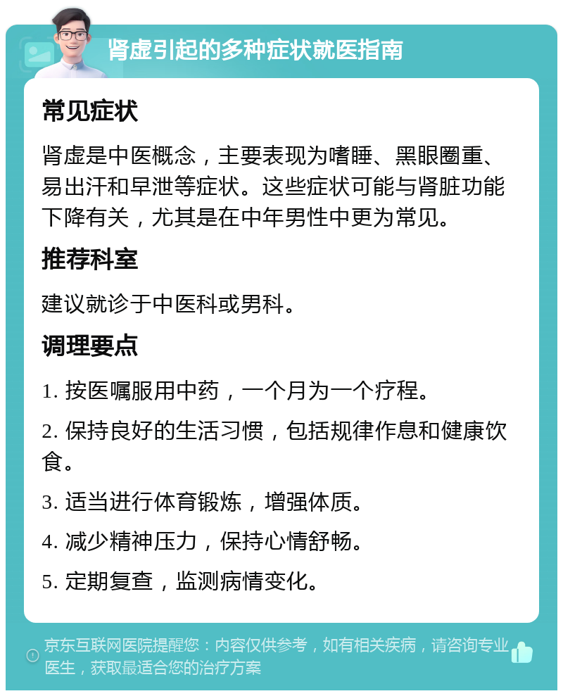 肾虚引起的多种症状就医指南 常见症状 肾虚是中医概念，主要表现为嗜睡、黑眼圈重、易出汗和早泄等症状。这些症状可能与肾脏功能下降有关，尤其是在中年男性中更为常见。 推荐科室 建议就诊于中医科或男科。 调理要点 1. 按医嘱服用中药，一个月为一个疗程。 2. 保持良好的生活习惯，包括规律作息和健康饮食。 3. 适当进行体育锻炼，增强体质。 4. 减少精神压力，保持心情舒畅。 5. 定期复查，监测病情变化。