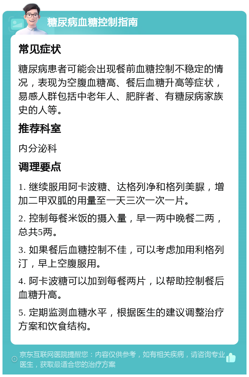 糖尿病血糖控制指南 常见症状 糖尿病患者可能会出现餐前血糖控制不稳定的情况，表现为空腹血糖高、餐后血糖升高等症状，易感人群包括中老年人、肥胖者、有糖尿病家族史的人等。 推荐科室 内分泌科 调理要点 1. 继续服用阿卡波糖、达格列净和格列美脲，增加二甲双胍的用量至一天三次一次一片。 2. 控制每餐米饭的摄入量，早一两中晚餐二两，总共5两。 3. 如果餐后血糖控制不佳，可以考虑加用利格列汀，早上空腹服用。 4. 阿卡波糖可以加到每餐两片，以帮助控制餐后血糖升高。 5. 定期监测血糖水平，根据医生的建议调整治疗方案和饮食结构。