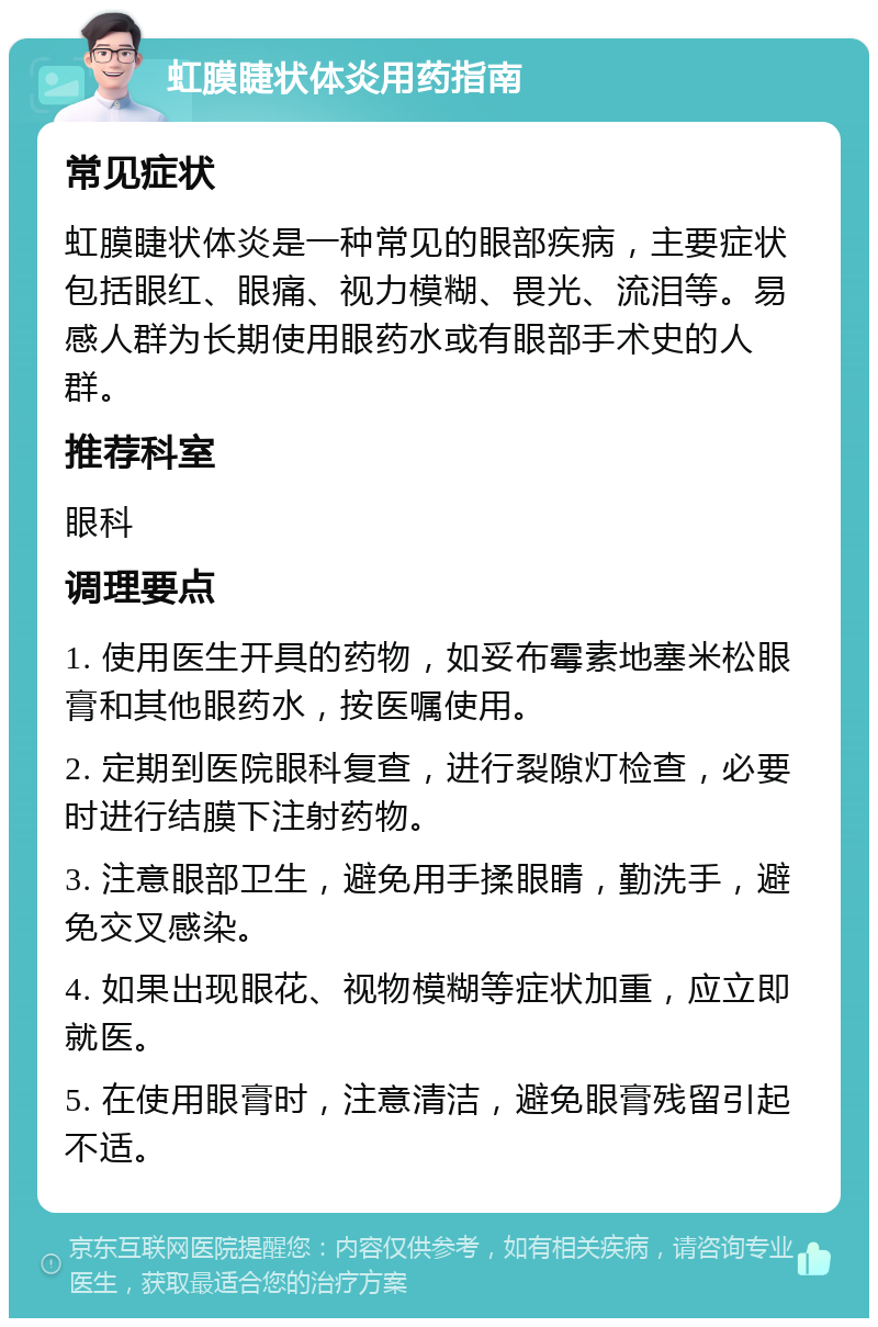 虹膜睫状体炎用药指南 常见症状 虹膜睫状体炎是一种常见的眼部疾病，主要症状包括眼红、眼痛、视力模糊、畏光、流泪等。易感人群为长期使用眼药水或有眼部手术史的人群。 推荐科室 眼科 调理要点 1. 使用医生开具的药物，如妥布霉素地塞米松眼膏和其他眼药水，按医嘱使用。 2. 定期到医院眼科复查，进行裂隙灯检查，必要时进行结膜下注射药物。 3. 注意眼部卫生，避免用手揉眼睛，勤洗手，避免交叉感染。 4. 如果出现眼花、视物模糊等症状加重，应立即就医。 5. 在使用眼膏时，注意清洁，避免眼膏残留引起不适。