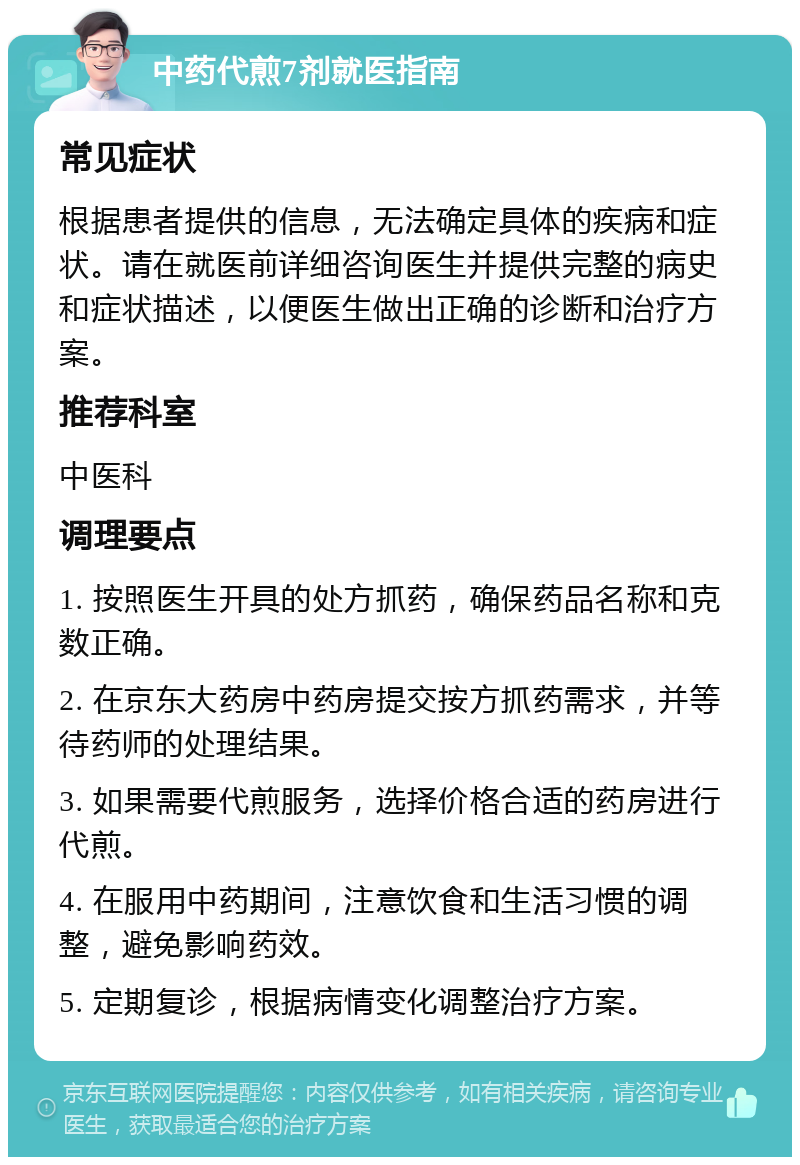 中药代煎7剂就医指南 常见症状 根据患者提供的信息，无法确定具体的疾病和症状。请在就医前详细咨询医生并提供完整的病史和症状描述，以便医生做出正确的诊断和治疗方案。 推荐科室 中医科 调理要点 1. 按照医生开具的处方抓药，确保药品名称和克数正确。 2. 在京东大药房中药房提交按方抓药需求，并等待药师的处理结果。 3. 如果需要代煎服务，选择价格合适的药房进行代煎。 4. 在服用中药期间，注意饮食和生活习惯的调整，避免影响药效。 5. 定期复诊，根据病情变化调整治疗方案。