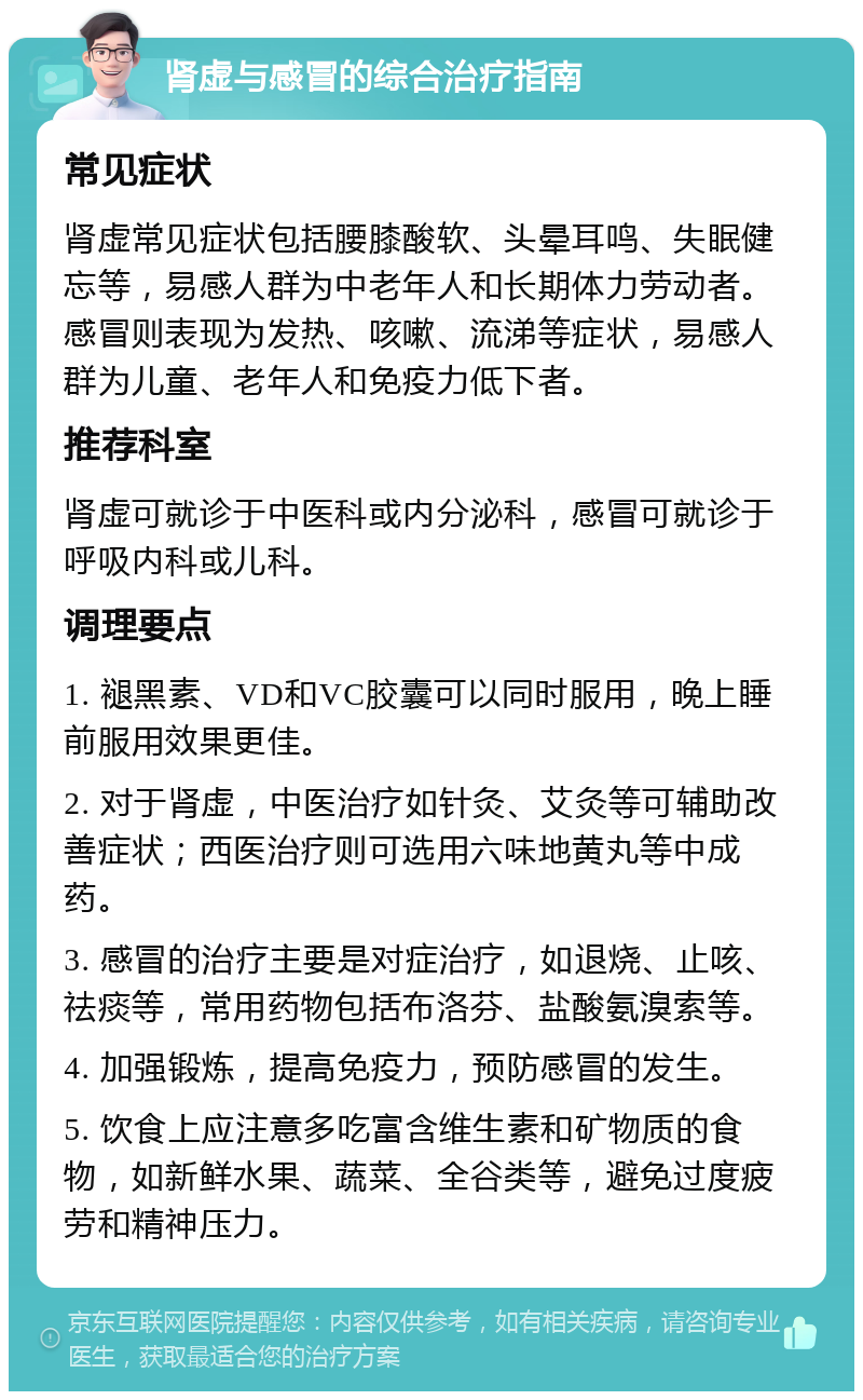 肾虚与感冒的综合治疗指南 常见症状 肾虚常见症状包括腰膝酸软、头晕耳鸣、失眠健忘等，易感人群为中老年人和长期体力劳动者。感冒则表现为发热、咳嗽、流涕等症状，易感人群为儿童、老年人和免疫力低下者。 推荐科室 肾虚可就诊于中医科或内分泌科，感冒可就诊于呼吸内科或儿科。 调理要点 1. 褪黑素、VD和VC胶囊可以同时服用，晚上睡前服用效果更佳。 2. 对于肾虚，中医治疗如针灸、艾灸等可辅助改善症状；西医治疗则可选用六味地黄丸等中成药。 3. 感冒的治疗主要是对症治疗，如退烧、止咳、祛痰等，常用药物包括布洛芬、盐酸氨溴索等。 4. 加强锻炼，提高免疫力，预防感冒的发生。 5. 饮食上应注意多吃富含维生素和矿物质的食物，如新鲜水果、蔬菜、全谷类等，避免过度疲劳和精神压力。