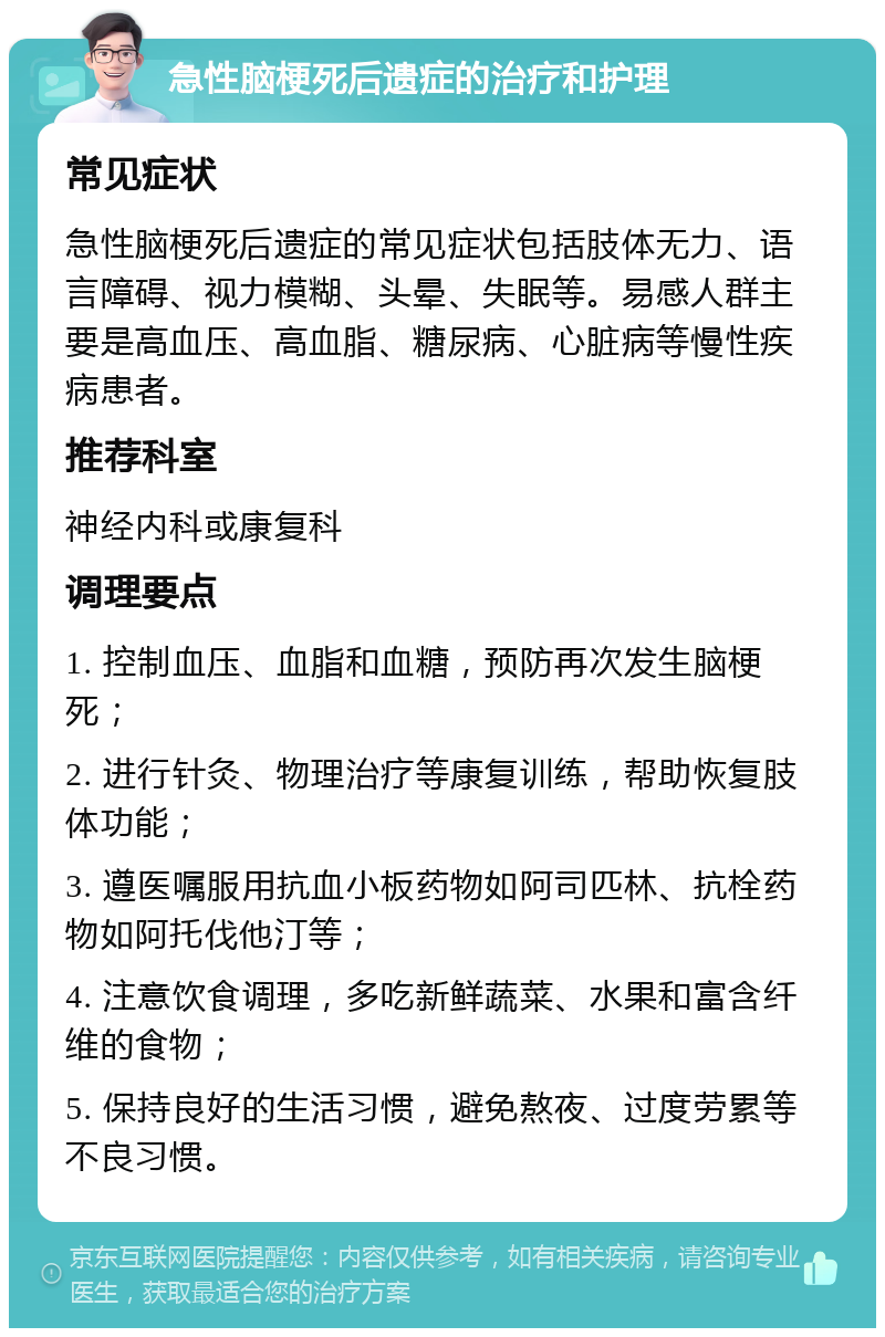 急性脑梗死后遗症的治疗和护理 常见症状 急性脑梗死后遗症的常见症状包括肢体无力、语言障碍、视力模糊、头晕、失眠等。易感人群主要是高血压、高血脂、糖尿病、心脏病等慢性疾病患者。 推荐科室 神经内科或康复科 调理要点 1. 控制血压、血脂和血糖，预防再次发生脑梗死； 2. 进行针灸、物理治疗等康复训练，帮助恢复肢体功能； 3. 遵医嘱服用抗血小板药物如阿司匹林、抗栓药物如阿托伐他汀等； 4. 注意饮食调理，多吃新鲜蔬菜、水果和富含纤维的食物； 5. 保持良好的生活习惯，避免熬夜、过度劳累等不良习惯。